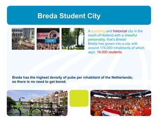 Breda Student City 
A sparkling and historical city in the 
south of Holland with a cheerful 
personality, that’s Breda! 
Breda has grown into a city with 
around 174,000 inhabitants of which 
appr. 14,000 students. 
Breda has the highest density of pubs per inhabitant of the Netherlands; 
so there is no need to get bored. 
 