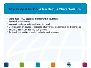Why study at NHTV? A few Unique Characteristics 
 More than 7.000 students from over 50 countries 
 Informal atmosphere 
 Internationally experienced teaching staff 
 Combination of courses, projects, study trips, placements and exchange 
 Inspiring in-school training companies 
 Professional and Academic bachelor and masters 
 