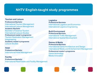 NHTV English-taught study programmes 
Tourism and Leisure 
Professional Bachelor 
International Tourism Management 
International Leisure Management 
Academic Bachelor 
Bachelor of Science Tourism 
International Leisure Studies 
Professional master’s programme 
Tourism Destination Management 
Imagineering 
Academic master’s programme 
Leisure Studies 
Hotel 
Professional Bachelor 
International Hotel Management 
Facility 
Professional Bachelor 
International Real Estate and Facility Management 
Logistics 
Professional Bachelor 
International Logistics and Economics 
International Logistics Engineering 
Built Environment 
Professional Bachelor 
International Traffic Management 
International Spatial Development 
Games & Media 
Professional Bachelor 
International Game Architecture and Design 
International Media and Entertainment Management 
Professional master’s programme 
Game technology 
Media Innovation 
 