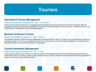 Tourism 
International Tourism Management 
Professional bachelor’s programme - BA - 3 or 4 years 
The focus of this study programme is on change at tourism destinations and on the dynamics of the tourism business. After the 
propaedeutic year you can opt for the specialisation International Tourism Management and Consultancy, International Tourism and 
Travel Industry or Attractions & Theme Parks Management. 
Bachelor of Science Tourism 
Academic bachelor’s programme - BSc - 3 years 
This academic bachelor is offered jointly by Wageningen University and NHTV Breda. In 3 years’ time, you will become an expert at 
researching tourism. Your focus is on exploring tourism from a social, economic and environmental perspective. The first two years 
take place in Breda and year three takes place in Wageningen. 
Tourism Destination Management 
Professional master’s programme - MA - 1 year 
In this master’s programme you will learn to match the supply of international tourism destinations with the demand of tourists in a 
responsible manner. The guiding principle in this process is making a positive contribution to the development of and opportunities for 
people and businesses in the destination areas. 
 