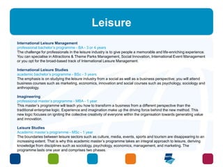 Leisure 
International Leisure Management 
professional bachelor’s programme - BA - 3 or 4 years 
The challenge for professionals in the leisure industry is to give people a memorable and life-enriching experience. 
You can specialise in Attractions & Theme Parks Management, Social Innovation, International Event Management 
or you opt for the broad-based track of International Leisure Management. 
International Leisure Studies 
academic bachelor’s programme - BSc - 3 years 
The emphasis is on studying the leisure industry from a social as well as a business perspective; you will attend 
business courses such as marketing, economics, innovation and social courses such as psychology, sociology and 
anthropology. 
Imagineering 
professional master’s programme - MBA - 1 year 
This master’s programme will teach you how to transform a business from a different perspective than the 
traditional enterprise logic. Experience and imagination make up the driving force behind the new method. This 
new logic focuses on igniting the collective creativity of everyone within the organisation towards generating value 
and innovation. 
Leisure Studies 
Academic master’s programme - MSc - 1 year 
The boundaries between leisure sectors such as culture, media, events, sports and tourism are disappearing to an 
increasing extent. That is why this academic master’s programme takes an integral approach to leisure, deriving 
knowledge from disciplines such as sociology, psychology, economics, management, and marketing. The 
programme lasts one year and comprises two phases. 
 