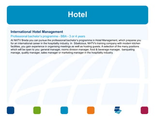 Hotel 
International Hotel Management 
Professional bachelor’s programme - BBA - 3 or 4 years 
At NHTV Breda you can pursue the professional bachelor’s programme in Hotel Management, which prepares you 
for an international career in the hospitality industry. In Sibelicious, NHTV's training company with modern kitchen 
facilities, you gain experience in organising meetings as well as hosting guests. A selection of the many positions 
which will be open to you: general manager, rooms division manager, food & beverage manager, banqueting 
manage, quality manager, sales manager or marketing manager in the hospitality industry. 
 