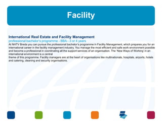 Facility 
International Real Estate and Facility Management 
professional bachelor’s programme - BBA - 3 or 4 years 
At NHTV Breda you can pursue the professional bachelor’s programme in Facility Management, which prepares you for an 
international career in the facility management industry. You manage the most efficient and safe work environment possible 
and become a professional in coordinating all the support services of an organisation. The ‘New Ways of Working’ in an 
international environment is a central 
theme of this programme. Facility managers are at the heart of organisations like multinationals, hospitals, airports, hotels 
and catering, cleaning and security organisations. 
 