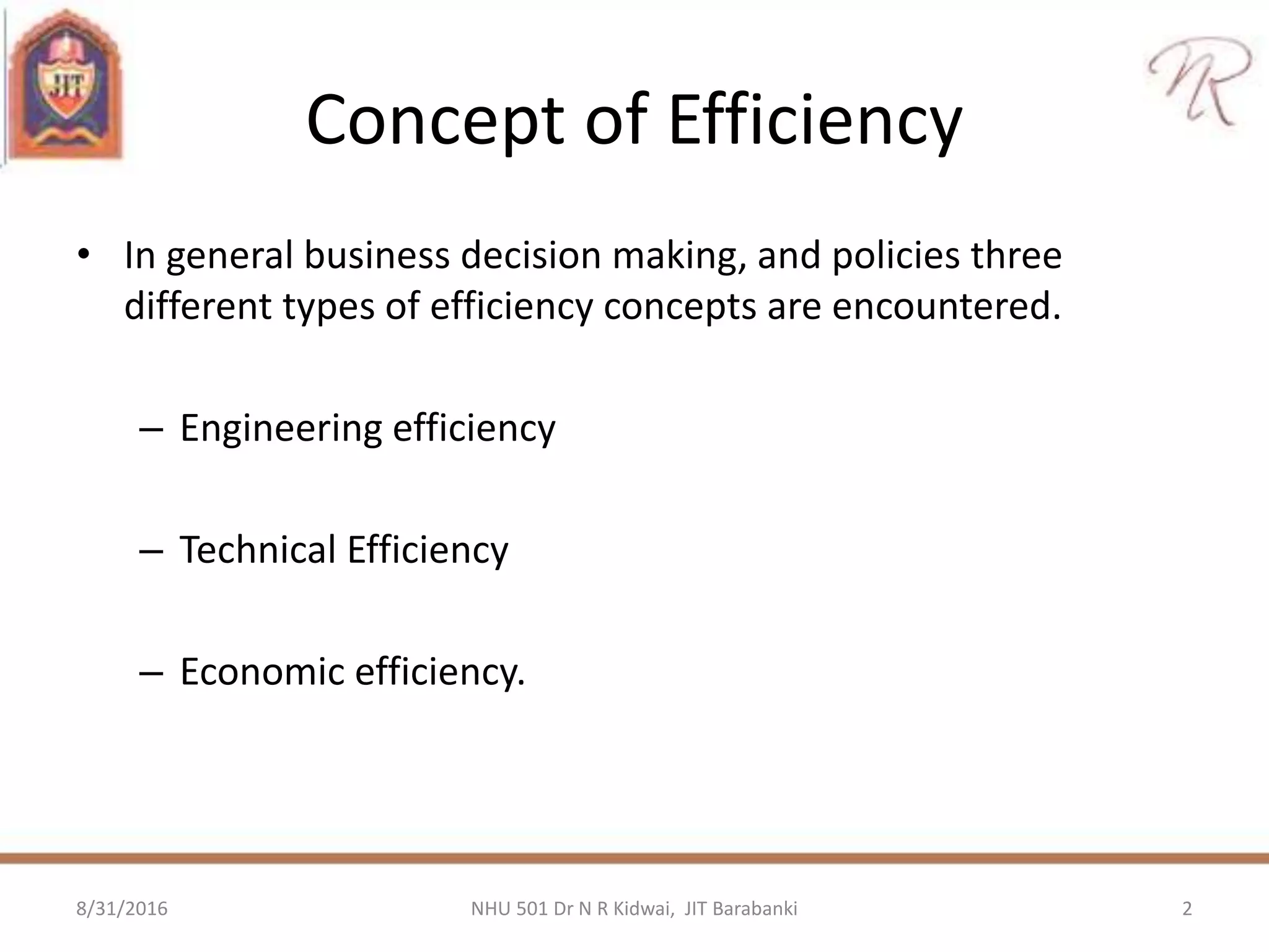 Concept of Efficiency
• In general business decision making, and policies three
different types of efficiency concepts are encountered.
– Engineering efficiency
– Technical Efficiency
– Economic efficiency.
8/31/2016 2NHU 501 Dr N R Kidwai, JIT Barabanki
 