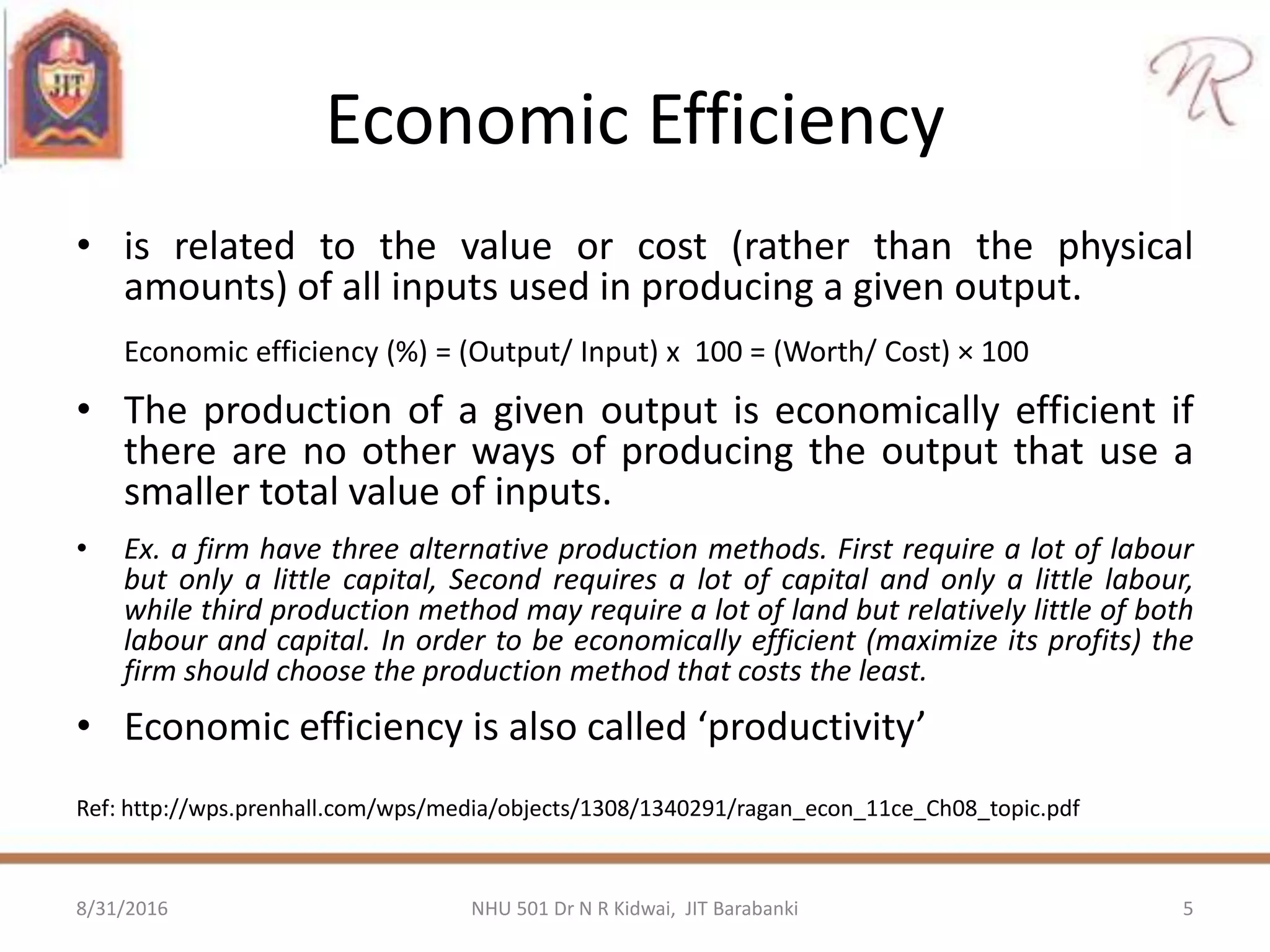 Economic Efficiency
• is related to the value or cost (rather than the physical
amounts) of all inputs used in producing a given output.
Economic efficiency (%) = (Output/ Input) x 100 = (Worth/ Cost) × 100
• The production of a given output is economically efficient if
there are no other ways of producing the output that use a
smaller total value of inputs.
• Ex. a firm have three alternative production methods. First require a lot of labour
but only a little capital, Second requires a lot of capital and only a little labour,
while third production method may require a lot of land but relatively little of both
labour and capital. In order to be economically efficient (maximize its profits) the
firm should choose the production method that costs the least.
• Economic efficiency is also called ‘productivity’
Ref: http://wps.prenhall.com/wps/media/objects/1308/1340291/ragan_econ_11ce_Ch08_topic.pdf
8/31/2016 5NHU 501 Dr N R Kidwai, JIT Barabanki
 