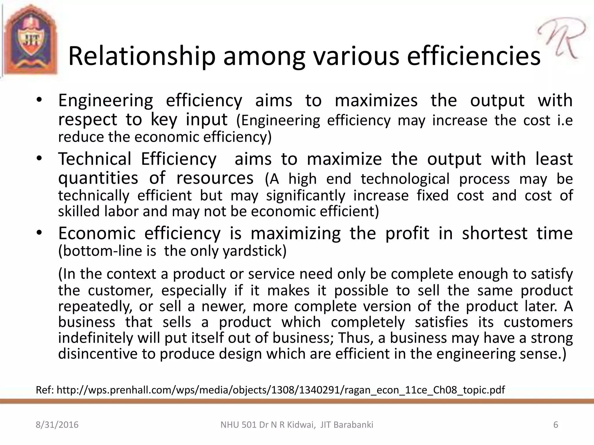 Relationship among various efficiencies
• Engineering efficiency aims to maximizes the output with
respect to key input (Engineering efficiency may increase the cost i.e
reduce the economic efficiency)
• Technical Efficiency aims to maximize the output with least
quantities of resources (A high end technological process may be
technically efficient but may significantly increase fixed cost and cost of
skilled labor and may not be economic efficient)
• Economic efficiency is maximizing the profit in shortest time
(bottom-line is the only yardstick)
(In the context a product or service need only be complete enough to satisfy
the customer, especially if it makes it possible to sell the same product
repeatedly, or sell a newer, more complete version of the product later. A
business that sells a product which completely satisfies its customers
indefinitely will put itself out of business; Thus, a business may have a strong
disincentive to produce design which are efficient in the engineering sense.)
Ref: http://wps.prenhall.com/wps/media/objects/1308/1340291/ragan_econ_11ce_Ch08_topic.pdf
8/31/2016 6NHU 501 Dr N R Kidwai, JIT Barabanki
 