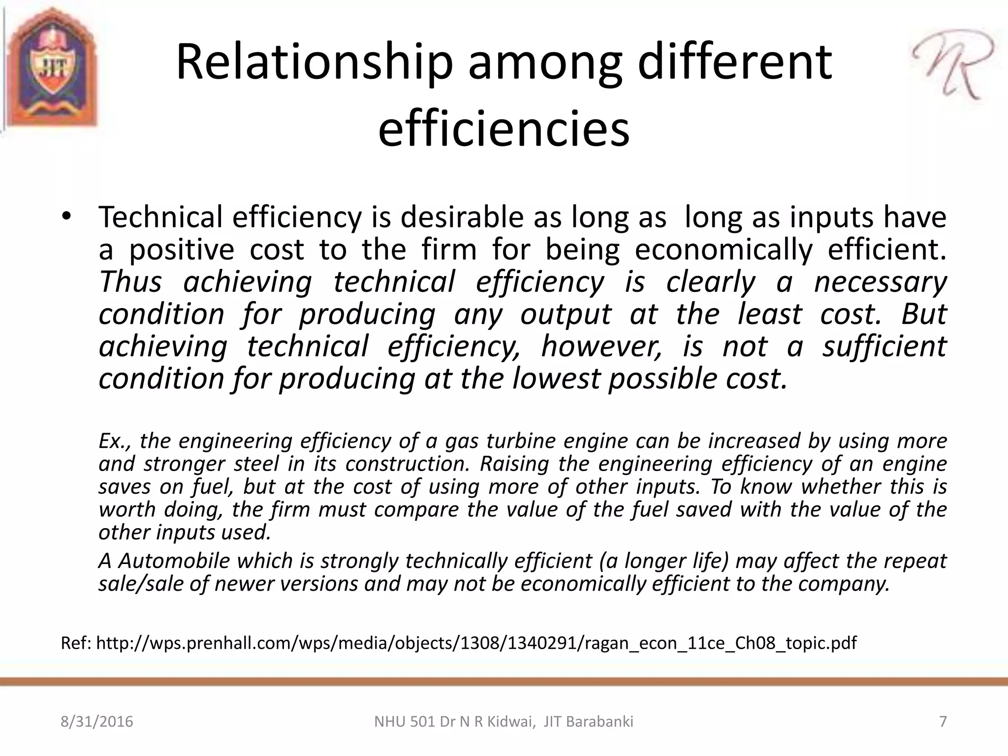 Relationship among different
efficiencies
• Technical efficiency is desirable as long as long as inputs have
a positive cost to the firm for being economically efficient.
Thus achieving technical efficiency is clearly a necessary
condition for producing any output at the least cost. But
achieving technical efficiency, however, is not a sufficient
condition for producing at the lowest possible cost.
Ex., the engineering efficiency of a gas turbine engine can be increased by using more
and stronger steel in its construction. Raising the engineering efficiency of an engine
saves on fuel, but at the cost of using more of other inputs. To know whether this is
worth doing, the firm must compare the value of the fuel saved with the value of the
other inputs used.
A Automobile which is strongly technically efficient (a longer life) may affect the repeat
sale/sale of newer versions and may not be economically efficient to the company.
Ref: http://wps.prenhall.com/wps/media/objects/1308/1340291/ragan_econ_11ce_Ch08_topic.pdf
8/31/2016 7NHU 501 Dr N R Kidwai, JIT Barabanki
 