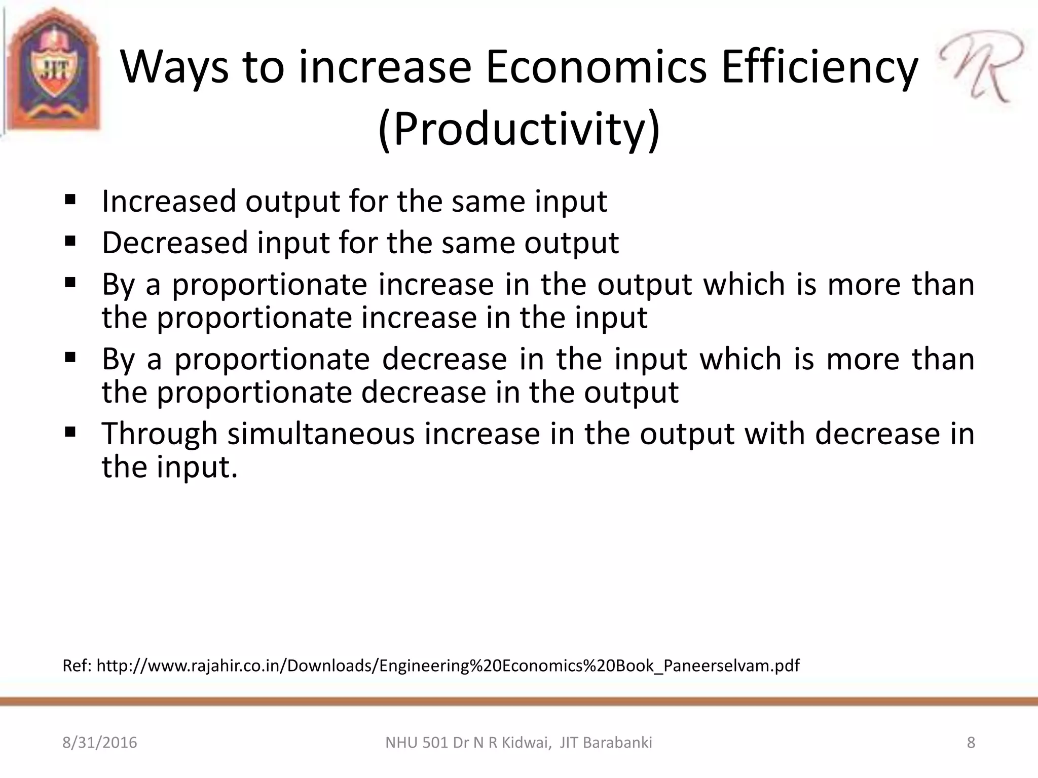 Ways to increase Economics Efficiency
(Productivity)
 Increased output for the same input
 Decreased input for the same output
 By a proportionate increase in the output which is more than
the proportionate increase in the input
 By a proportionate decrease in the input which is more than
the proportionate decrease in the output
 Through simultaneous increase in the output with decrease in
the input.
Ref: http://www.rajahir.co.in/Downloads/Engineering%20Economics%20Book_Paneerselvam.pdf
8/31/2016 8NHU 501 Dr N R Kidwai, JIT Barabanki
 