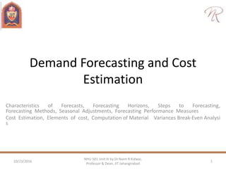 Demand Forecasting and Cost
Estimation
Characteristics of Forecasts, Forecasting Horizons, Steps to Forecasting,
Forecasting Methods, Seasonal Adjustments, Forecasting Performance Measures
Cost Estimation, Elements of cost, Computation of Material Variances Break‐Even Analysi
s
10/23/2016 1
NHU 501 Unit III by Dr Naim R Kidwai,
Professor & Dean, JIT Jahangirabad
 