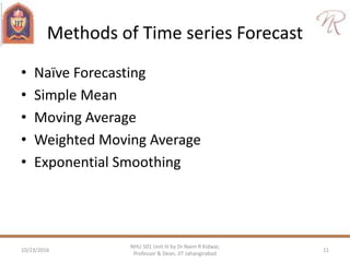 Methods of Time series Forecast
• Naïve Forecasting
• Simple Mean
• Moving Average
• Weighted Moving Average
• Exponential Smoothing
10/23/2016 11
NHU 501 Unit III by Dr Naim R Kidwai,
Professor & Dean, JIT Jahangirabad
 