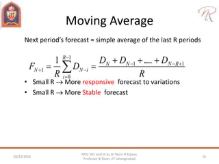 Moving Average
Next period’s forecast = simple average of the last R periods
• Small R  More responsive forecast to variations
• Small R  More Stable forecast
R
DDD
D
R
F RNNN
R
i
iNN
11
1
0
1
....1 




 
10/23/2016 16
NHU 501 Unit III by Dr Naim R Kidwai,
Professor & Dean, JIT Jahangirabad
 