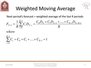 Weighted Moving Average
Next period’s forecast = weighted average of the last R periods
1....
....1
110
1
0
11110
1
0
1












R
R
i
i
RNRNN
R
i
iNiN
CCCC
where
R
DCDCDC
DC
R
F
10/23/2016 17
NHU 501 Unit III by Dr Naim R Kidwai,
Professor & Dean, JIT Jahangirabad
 