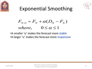 Exponential Smoothing
10,
)(1




where
FDFF NNNN
•A smaller ‘’ makes the forecast more stable
•A larger ‘’ makes the forecast more responsive
10/23/2016 18
NHU 501 Unit III by Dr Naim R Kidwai,
Professor & Dean, JIT Jahangirabad
 