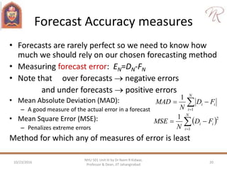 Forecast Accuracy measures
• Forecasts are rarely perfect so we need to know how
much we should rely on our chosen forecasting method
• Measuring forecast error: EN=DN-FN
• Note that over forecasts  negative errors
and under forecasts  positive errors
• Mean Absolute Deviation (MAD):
– A good measure of the actual error in a forecast
• Mean Square Error (MSE):
– Penalizes extreme errors
Method for which any of measures of error is least
10/23/2016 20
NHU 501 Unit III by Dr Naim R Kidwai,
Professor & Dean, JIT Jahangirabad


N
i
ii FD
N
MAD
1
1
 

N
i
ii FD
N
MSE
1
21
 