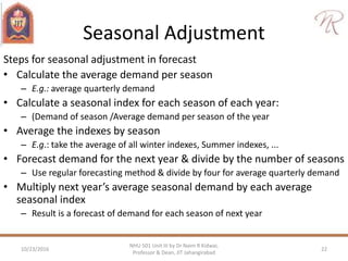 Seasonal Adjustment
Steps for seasonal adjustment in forecast
• Calculate the average demand per season
– E.g.: average quarterly demand
• Calculate a seasonal index for each season of each year:
– (Demand of season /Average demand per season of the year
• Average the indexes by season
– E.g.: take the average of all winter indexes, Summer indexes, ...
• Forecast demand for the next year & divide by the number of seasons
– Use regular forecasting method & divide by four for average quarterly demand
• Multiply next year’s average seasonal demand by each average
seasonal index
– Result is a forecast of demand for each season of next year
10/23/2016 22
NHU 501 Unit III by Dr Naim R Kidwai,
Professor & Dean, JIT Jahangirabad
 