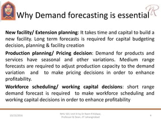 Why Demand forecasting is essential
New facility/ Extension planning: It takes time and capital to build a
new facility. Long term forecasts is required for capital budgeting
decision, planning & facility creation
Production planning/ Pricing decision: Demand for products and
services have seasonal and other variations. Medium range
forecasts are required to adjust production capacity to the demand
variation and to make pricing decisions in order to enhance
profitability.
Workforce scheduling/ working capital decisions: short range
demand forecast is required to make workforce scheduling and
working capital decisions in order to enhance profitability
10/23/2016 4
NHU 501 Unit III by Dr Naim R Kidwai,
Professor & Dean, JIT Jahangirabad
 