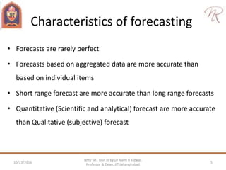 Characteristics of forecasting
• Forecasts are rarely perfect
• Forecasts based on aggregated data are more accurate than
based on individual items
• Short range forecast are more accurate than long range forecasts
• Quantitative (Scientific and analytical) forecast are more accurate
than Qualitative (subjective) forecast
10/23/2016 5
NHU 501 Unit III by Dr Naim R Kidwai,
Professor & Dean, JIT Jahangirabad
 