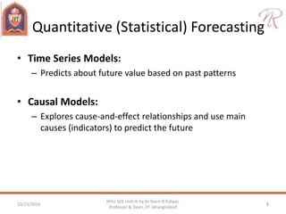 Quantitative (Statistical) Forecasting
• Time Series Models:
– Predicts about future value based on past patterns
• Causal Models:
– Explores cause-and-effect relationships and use main
causes (indicators) to predict the future
10/23/2016 8
NHU 501 Unit III by Dr Naim R Kidwai,
Professor & Dean, JIT Jahangirabad
 