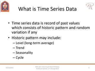 What is Time Series Data
• Time series data is record of past values
which consists of historic pattern and random
variation if any
• Historic pattern may include:
– Level (long-term average)
– Trend
– Seasonality
– Cycle
10/23/2016 9
NHU 501 Unit III by Dr Naim R Kidwai,
Professor & Dean, JIT Jahangirabad
 