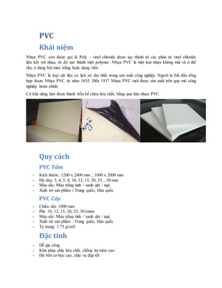 PVC
Khái niệm
Nhựa PVC còn được gọi là Poly – vinyl chloride được tạo thành từ các phân tử vinyl chloride
liên kết với nhau, từ đó tạo thành một polymer. Nhựa PVC là một loại nhựa không mùi và ở thể
rắn, ở dạng bột màu trắng hoặc dạng viên.
Nhựa PVC là loại vật liệu có lịch sử dài nhất trong sản xuất công nghiệp. Người ta bắt đầu tổng
hợp được Nhựa PVC từ năm 1835. Đến 1937 Nhựa PVC mới được sản xuất trên quy mô công
nghiệp hoàn chỉnh.
Có khả năng hàn được thành bồn bể chứa hóa chất, bằng que hàn nhựa PVC.
Quy cách
PVC Tấm
- Kích thước: 1200 x 2400 mm ; 1000 x 2000 mm
- Độ dày: 3, 4, 5, 8, 10, 12, 15, 20, 25…30 mm
- Màu sắc: Màu trắng tinh / xanh ghi / ngà
- Xuất xứ sản phẩm : Trung quốc, Hàn quốc
PVC Cây
- Chiều dài: 1000 mm
- Phi: 10, 12, 15, 20, 25, 30 (mm)
- Màu sắc: Màu trắng tinh / xanh ghi / ngà
- Xuất xứ sản phẩm : Trung quốc, Hàn quốc
- Tỷ trọng: 1.75 g/cm3
Đặc tính
- Dễ gia công
- Khả năng chịu hóa chất, chống ăn mòn cao
- Độ bền cơ học cao, chịu va đập tốt
 