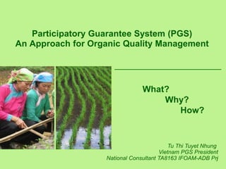 1
Participatory Guarantee System (PGS)
An Approach for Organic Quality Management
What?
Why?
How?
Tu Thi Tuyet Nhung
Vietnam PGS President
National Consultant TA8163 IFOAM-ADB Prj
 