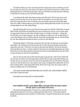 Tất nhiên là điều này sẽ làm cho thòi gian biểu của bạn bận rộn hon. Đá bóng vào thứ
hai, học kịch vào thứ ba, học kèn clarinet vào thứ tư, thứ năm học múa ba-lê, và thứ sáu tói
phòng tập thể dục. Cuối tuần tập đua ngựa. Đây mói chỉ là lịch của một cháu thôi. Nếu bạn
có hai hoặc ba con thì mọi việc mói thật sự đau đầu.
À mà dừng lại đã. Hình như chúng ta đang quên điều gì đó. Thế còn việc choi vui vẻ
ngoài vườn thì sao nhỉ? Lại cả việc tìm xem thú vui choi giải trí của các cháu là gì? Thòi
gian đâu trong tuần để các cháu có thể đọc một cuốn truyện tranh, hay là thơ thẩn ngắm
mây tròi và đầu óc không nghĩ suy gì cả? Đây cũng là những điều thiết yếu đối vói quá trình
trường thành của các cháu, đúng không?
Bạn biết những đứa trẻ mà cuộc sống chỉ xoay quanh các buổi học chính khóa và ngoại
khóa rồi đấy. Bạn đã bao giờ nghĩ điều gì sẽ xảy ra khi bạn yêu cầu các con tự lo liệu trong
vài ngày chưa? Giả sử các cháu được đi nghỉ ở một nơi rất đẹp và yên bình - những dãy
núi, bờ biển, hay về một vùng quê. Các cháu sẽ không có ý niệm gì về việc tự tận hưởng cả
vì các cháu không có lúc nào để học điều đó. Quá trình trưởng thành của các cháu bị chững
lại. Các cháu chẳng thể thư giãn bởi chưa có ai dạy các cháu điều đó.
Nhưng bạn đừng lo. Tôi không có ý khuyên bạn nên cấm con tham gia các hoạt động
ngoại khóa. Tôi chỉ khuyên bạn nên giới hạn cho các cháu tham gia khoảng 2 hoạt động
ngoại khóa mỗi tuần. Và hãy cho các cháu tự chọn hai hoạt động đó. Nếu muốn tham gia
một hoạt động nào khác, các cháu sẽ phải bỏ một trong các hoạt động đang tham gia (vâng,
tất nhiên là các cháu được phép bỏ môn múa ba lê nếu các cháu không thích nữa, kể cả khi
cô giáo nói rằng các cháu rất có năng khiếu).
Bạn còn nhớ các bậc cha mẹ biết cách thư giãn trong Quy tắc 1 chứ? Có bao nhiêu bậc
cha mẹ đưa con mình tới các lóp ngoại khóa vào hầu hết các ngày trong tuần? Không ai cả.
Các bậc cha mẹ này chỉ cho con họ học một số lóp ngoại khóa mà các cháu thích. Thời gian
còn lại các cháu có thể tự chơi, mặc quần áo hóa trang, choi ghép hình, nghịch bẩn, làm các
thứ từ những chiếc vỏ hộp đựng bánh đã hết, đi tìm sâu trong vườn, đọc truyện tranh, và
làm tất cả những việc trẻ con thường làm.
CÁC CHÁU ĐƯỢC PHÉP Bỏ MÔN MÚA BA-LÊ NẾU CÁC CHÁU KHÔNG THÍCH
NỮA, KỂ CẢ KHI CÔ GIÁO
NÓI RẰNG CÁC CHÁU RẤT có n ă n g k h iế u .
[QUY TẮC 6
1
BẠN KHÔNG PHẢI LÀM THEO MỌI LỜI KHUYÊN MÀ BẠN NHẬN
Được (KỂ CẢ LỜI KHUYÊN NÀY)
Mẹ của bạn đã dặn bạn phải vỗ lung bé cứ 10 phút một lần trong lúc cho bé ăn. Mẹ
chồng thì bảo rằng tốt hơn là mua áo không phải chui đầu cho bé. Cô bạn thân nhất thì
khuyên bạn không nên mua loại dịu trẻ em hiệu Moses. Trong khi chồng bạn lại bảo loại dịu
đó rất tốt...
 