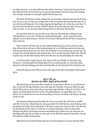 còn đúng hơn bạn, vì các cháu hiểu bạn thân mình rõ hơn bạn. Ví dụ mà tôi vừa nêu đã cho
bạn thấy một lý do rất tốt về việc tại sao bạn nên giữ những ý kiến cho riêng mình và động
viên con bạn: trông bạn sẽ thật ngốc nghếch khi mà bạn bị sai.
Tất nhiên, đôi khi bạn sẽ đúng. Nhưng nếu các cháu đã có một lựa chọn tồi, thì đó cũng
là lý do tại sao mà các cháu cần sự động viên và hỗ trợ của bạn. Nếu bạn làm theo quy tắc 91
và 92 thì bạn sẽ không nói với các cháu rằng bạn không đồng ý vói sự lựa chọn của cháu, vì
vậy tốt hơn là bạn hãy hỗ trợ cháu, vấn đề ở đây là, đó là cuộc sống của cháu và là sự lựa
chọn của cháu, và lựa chọn duy nhất của bạn là hỗ trợ cháu hoặc mặc kệ cháu.
Còn một lý do nữa cho việc nên hỗ trợ các cháu: bạn đã tránh được không nói câu:
“Bố/Mẹ đã bảo con rồi mà” mỗi khi xảy ra điều gì không phải - tôi hy vọng là bạn hiểu,
rằng đó là câu tệ nhất mà bạn có thể nói với con bạn và không thể tha thứ được trong bất cứ
hoàn cảnh nào.
Một số cháu sẽ rất buồn nếu các cháu nghĩ bạn không ủng hộ các lựa chọn của cháu.
Một số khác thì sẽ nổi loạn và làm những gì ngược lại so vói điều bạn muốn nếu cháu cảm
thấy bạn gây bất kỳ áp lực nào cho cháu. Cho dù không rơi vào trường họp nào như vậy, thì
con bạn vẫn cần biết rằng bạn luôn ủng hộ cháu, kể cả sau khi cháu đã ròi khỏi nhà. Điều đó
lý giải tại sao mà thái độ trung lập vẫn là chưa đủ; bạn còn cần phải động viên cháu nữa.
Và nếu bạn thật sự nghĩ rằng các cháu đang sai thì sao? Đôi khi sai một chút cũng
không sao. Và không phải là bạn đang động viên con mình làm điều sai, mà là bạn đang
động viên cháu làm những gì mà cháu tin là tốt nhất, cho dù những thứ đó là đúng hay sai.
THÁI ĐỘ TRUNG LẬP VÂN LÀ CHƯA ĐỦ; BẠN CÒN CẦN PHẢI ĐỘNG VIÊN CHÁU
NỮA.
QUY TẮC 96
BỎ ĐI CÁC ĐIỀU KIỆN RÀNG BUỘC
Một người bạn của tôi có gia đình rất giàu có. Và gia đình cô đã cho cô vay một khoản
tiền với lãi suất rất thấp để giúp cô mua một ngôi nhà. Gần đây, cô ấy quyết định bán ngôi
nhà đó để chuyển ra nước ngoài sống và mua một ngôi nhà khác ở Thụy Sĩ. Gia đình cô nói
rằng họ sẽ lấy lại khoản tiền cho vay đó, vi họ không đồng ý với quyết định của cô. Tuy
nhiên, nếu cô chuyển tói nơi nào đó mà họ đồng ý, thì họ sẽ cho phép cô ấy tiếp tục sử dụng
số tiền vay đó.
Tôi mong bạn đừng bao giờ làm điều đó vói các con mình. Như thếlà kẻ cả, là kiểm
soát đối với con bạn. Hoặc là bạn tin tưởng con mình về vấn đề tiền bạc, hoặc là không. Nếu
bạn không tin tưởng, thì bạn hãy lùi lại và để cháu tự sống cuộc sống của cháu. Còn nếu bạn
tin, thì bạn hãy để cho cháu có số tiền đó và sử dụng chúng theo cách mà cháu muốn.
Nhưng trong bất kỳ trường họp nào bạn cũng không nên cố kiểm soát cuộc sống của con
bạn bằng cách tặng cho các cháu các món quà vói các điều kiện ràng buộc kèm theo, cho dù
đó là tiền hay là bất cứ thứ gì khác.
Thật buồn là tôi từng biết những bậc cha mẹ đã sử dụng tất cả các loại đòn bẩy nhằm
 