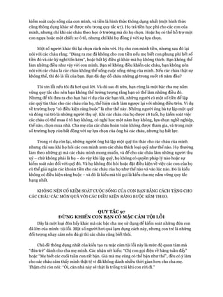 kiểm soát cuộc sống của con mình, và tiền là hình thức thông dụng nhất (một hình thức
cũng thông dụng khác sẽ đưực nêu trong quy tắc 97). Họ trả tiền học phí cho các con của
mình, nhưng chỉ khi các cháu theo học ở trường mà do họ chọn. Hoặc họ có thể hỗ trự một
con ngựa hoặc một chiếc xe ô tô, nhưng chỉ khi họ đồng ý với sự lựa chọn.
Một số người khác thì lại chọn cách nửa vòi. Họ cho con mình tiền, nhưng sau đó lại
nói vói các cháu rằng: “Đáng ra mẹ đã không cho con tiền nếu mẹ biết con phung phí hết số
tiền đó và các kỳ nghỉ tốn kém”, hoặc bất kỳ điều gì khác mà họ không thích. Bạn không thể
làm những điều như vậy vói con mình. Bạn sẽ không điều khiển các cháu, bạn không nến
nói vói các cháu là các cháu không thể sống cuộc sống riêng của mình. Nếu các cháu thật sự
không thể, thì đó là lỗi của bạn. Bạn đã dạy dỗ cháu những gì trong suốt 18 năm đầu?
Tôi xin lỗi nếu tôi đã hoi quá lòi. Và dù sao đi nữa, bạn cũng là một bậc cha mẹ nắm
vững quy tắc cho nên bạn không thể tưởng tượng rằng bạn có thể làm những điều đó.
Nhưng để tôi đưa ra cho bạn hai ví dụ của các bạn tôi, những người có một số tiền để lập
các quỹ tín thác cho các cháu của họ, thể hiện cách làm ngược lại vói những điều trên. Ví dụ
về trường họp “có điều kiện ràng buộc” là như thế này. Những người ông bà tự lập một quỹ
và đóng vai trò là những người thụ uỷ. Khi các cháu của họ được 18 tuổi, họ kiểm soát việc
các cháu có thể mua ô tô hay không, có nghỉ học một năm hay không, lựa chọn nghề nghiệp,
thế nào, chọn mua nhà. Cha mẹ của các cháu hoàn toàn không được tham gia, và trong một
số trường họp còn bất đồng vói sự lựa chọn của ông bà các cháu, nhưng họ bất lực.
Trong ví dụ còn lại, những người ông bà lập một quỹ tín thác cho các cháu của mình
nhưng chỉ sau khi họ hỏi các con mình xem các cháu thích loại quỹ như thế nào. Họ thường
làm theo những gì mà các cháu mình mong muốn, và để cho các cháu làm những người thụ
uỷ - chứ không phải là họ - do vậy khi lập quỹ, họ không có quyền pháp lý nào hoặc sự
kiểm soát nào đối vói quỹ đó. Và họ không đòi hỏi hoặc đặt điều kiện về việc các con của họ
có thể giải ngân các khoản tiền cho các cháu của họ như thế nào và vào lúc nào. Đó là kiểu
không có điều kiện ràng buộc - và đó là kiểu mà tôi gọi là kiểu cha mẹ nắm vững quy tắc
hạng nhất.
KHÔNG NÊN CỐ KIỂM SOÁT cuộc SỐNG CỦA CON BẠN BẰNG CÁCH TẶNG CHO
CÁC CHÁU CÁC MÓN QUÀ VỚI CÁC ĐIỀU KIỆN RÀNG BUỘC KÈM THEO.
QUYTẮC 97
ĐỪ NG K H IẾ N CON BẠ N CÓ M ẶC CẢM TỘI L ỗ i
Đây là một loại đòn bẩy khác mà các bậc cha mẹ sử dụng để kiểm soát những đứa con
đã lớn của mình: tội lỗi. Một số người hoi quá lạm dụng cách này, nhưng con trẻ là những
đối tượng nhạy cảm nên dù gì thì các cháu cũng biết thôi.
Chủ đề thông dụng nhất của kiểu tạo ra mặc cảm tội lỗi này là mức độ quan tâm mà
“đứa trẻ” dành cho cha mẹ mình. Các nhận xét kiểu: “Chị con gọi điện về hàng tuần đấy”
hoặc “Mẹ biết các cuối tuần con rất bận. Giá mà mẹ cũng có thể bận như thế”, đều có ý làm
cho các cháu cảm thấy mình thật tệ vì đã không dành nhiều thòi gian hon cho cha mẹ.
Thậm chí còn nói: “Ôi, căn nhà này sẽ thật là trống trải khi con ròi đi.”
 