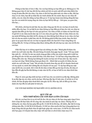 Chúng ta hãy làm rõ hơn ở đây. Các con bạn không nợ bạn điều gì cả. Không gì cả. Tôi
không quan tâm về việc bạn đã tốn bao nhiêu mồ hôi và nước mắt để nuôi cháu khôn lớn
trong 18 năm đầu đòi của cháu. Các cháu có đòi hỏi bạn phải sinh các cháu ra đâu. Khi lựa
chọn có các cháu, bạn đã tự nhận lấy các trách nhiệm đó cho mình. Bạn nợ các cháu rất
nhiều, còn các cháu thì chẳng nợ bạn điều gì cả. Vì vậy bạn hoàn toàn không đúng khi bạn
tạo cho con mình ấn tượng rằng các cháu nợ bạn bất kỳ điều gì - thòi gian, sự quan tâm,
tiền bạc,...
Tất nhiên, nếu bạn là một bậc cha mẹ nắm vững quy tắc thì các con bạn sẽ muốn làm
nhiều điều cho bạn. Và sự thật là các cháu không nợ bạn điều gì sẽ làm cho việc các cháu tự
nguyện làm điều gì cho bạn trở nên quý giá hơn. Các cháu có hiếu sẽ chăm sóc bạn khi bạn
về già bởi vì các cháu muốn làm vậy và vì các cháu yêu quý bạn. Một số cháu chăm sóc cha
mẹ mình để không cảm thấy tội lỗi, nhưng các cháu không thích thú gì và các cháu còn bực
bội với cha mẹ mình vì phải làm việc đó. Đó không phải là điều bạn muốn. Bạn cần thời
gian và sự quan tâm mà các con bạn tự nguyện dành cho bạn bởi vì bạn xứng đáng vói
những điều đó. Và bạn sẽ không nhận được những điều đó nếu bạn tạo mặc cảm tội lỗi cho
con bạn.
Chắc hẳn bạn sẽ có những người bạn nói những câu như: “Mình phải đi thăm cha
mình vào cuối tuần này đây. Đã một tháng rồi mình chưa gặp ông ấy”, hoặc “Tối nay mình
bận mất rồi - tối thứ Tư nào mẹ mình cũng gọi điện và lần nào mình cũng mất ít nhất hai
giờ đồng hồ cho tói khi mẹ mình kết thúc cuộc điện thoại.” Có thể bạn cũng từng thầm nói
những điều như vậy. Nhưng bạn không hề muốn con bạn nói về bạn như vậy. Bạn muốn
con bạn nói rằng “Mình không tham gia được rồi - Mình thật sự muốn tới thăm cha mẹ
mình vào cuối tuần này” hoặc “Đã vài tuần rồi mình chưa dịp nào để trò chuyện thoải mái
vói mẹ mình cả, mình nhớ những lần nói chuyện với mẹ quá.” Vì vậy bạn đừng tạo mặc
cảm tội lỗi cho con mình. Bởi vì khi đó dù cháu có làm điều gì cho bạn đi nữa, thì cháu sẽ
làm điều đó gấp hai lần khi không có mặc cảm tội lỗi, và bạn sẽ biết là các cháu thích làm
điều đó.
Thực tế, món quà đẹp nhất mà bạn có thể trao cho con mình là sự độc lập. Không phải
là sự độc lập của các cháu, mà là của bạn. Nếu bạn độc lập về tình cảm, về xã hội và về tài
chính, thì bạn đã giúp cháu thoát khỏi cảm giác tội lỗi. Như vậy, bất cứ điều gì các cháu
dành cho bạn đều là xuất phát từ tình yêu.
CÁC CON BẠN KHÔNG NỢ BẠN ĐIỀU GÌ CẢ. KHÔNG GÌ CẢ.
Q U Y TẮC 98
N ÊN N H Ớ R Ằ N G CAC CON BẠ N LUÔ N CẦN BẠ N
Khi các con bạn lớn và xa rời tuổi ấu thơ, thì các cháu sẽ cần bạn càng ngày càng ít hơn
(bởi vì bạn đã thực hiện rất tốt công việc của mình là nuôi dạy các cháu). Nhưng vẫn có
những lúc các cháu cần bạn giúp điều gì đó. Có thể đó là tiền bạc, tất nhiên, đặc biệt là trong
những năm đầu. Có thể đó là lời khuyên. Có thể các cháu muốn nhờ bạn trông giúp bọn trẻ,
hoặc trông nhà khi gia đình cháu đi nghỉ hoặc giúp việc vườn tược. Có thể là các cháu muốn
nhờ bạn góp ý về chuyện bán nhà, hoặc viết một bản sơ yếu lý lịch, hoặc mua ô tô.
 