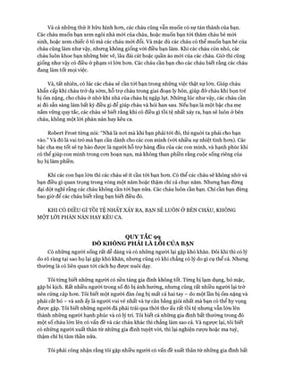 Và cả những thứ ít hữu hình hon, các cháu cũng vẫn muốn có sự tán thành của bạn.
Các cháu muốn bạn xem ngôi nhà mói của cháu, hoặc muốn bạn tói thăm cháu bé mói
sinh, hoặc xem chiếc ô tô mà các cháu mói đổi. Và mặc dù các cháu có thể muốn bạn bè của
cháu cũng làm như vậy, nhưng không giống vói điều bạn làm. Khi các cháu còn nhỏ, các
cháu luôn khoe bạn những bức vẽ, lâu đài cát hoặc quần áo mói của các cháu. Giờ thì cũng
giống như vậy có điều ở phạm vi lớn hon. Các cháu cần bạn cho các cháu biết rằng các cháu
đang làm tốt mọi việc.
Và, tất nhiên, có lúc các cháu sẽ cần tói bạn trong những việc thật sự lớn. Giúp cháu
khẩn cấp khi cháu trở dạ sớm, hỗ trợ cháu trong giai đoạn ly hôn, giúp đỡ cháu khi bọn trẻ
bị Ốm nặng, cho cháu ở nhờ khi nhà của cháu bị ngập lụt. Những lúc như vậy, các cháu cần
ai đó sẵn sàng làm bất kỳ điều gì để giúp cháu và hỏi han sau. Nếu bạn là một bậc cha mẹ
nắm vững quy tắc, các cháu sẽ biết rằng khi có điều gì tồi tệ nhất xảy ra, bạn sẽ luôn ở bên
cháu, không một lòi phàn nàn hay kêu ca.
Robert Frost từng nói: “Nhà là noi mà khi bạn phải tói đó, thì nguòi ta phải cho bạn
vào.” Và đó là vai trò mà bạn cần dành cho các con mình (vói nhiều sự nhiệt tình hon). Các
bậc cha mẹ tốt sẽ tự hào được là người hỗ trợ hàng đầu của các con mình, và hạnh phúc khi
có thể giúp con mình trong con hoạn nạn, mà không than phiền rằng cuộc sống riêng của
họ bị làm phiền.
Khi các con bạn lớn thì các cháu sẽ ít cần tói bạn hon. Có thể các cháu sẽ không nhờ vả
bạn điều gì quan trọng trong vòng một năm hoặc thậm chí cả chục năm. Nhung bạn đùng
dại dột nghĩ rằng các cháu không cần tói bạn nữa. Các cháu luôn cần bạn. Chỉ cần bạn đùng
bao giờ để các cháu biết rằng bạn biết điều đó.
KHI CÓ ĐIỀU GÌ TỒI TỆ NHẤT XẢY RA, BẠN SẼ LUÔN Ở BÊN CHÁU, KHÔNG
MỘT LỜI PHÀN NÀN HAY KÊU CA.
QUY TẮC 99
ĐÓ KH Ô N G PH Ả I LÀ LO I CỦA BẠN
Có những người sống rất dễ dàng và có những người lại gặp khó khăn. Đôi khi thì có lý
do rõ ràng tại sao họ lại gặp khó khăn, nhung cũng có khi chẳng có lý do gì cụ thể cả. Nhung
thường là có liên quan tói cách họ được nuôi dạy.
Tôi từng biết nhũng người có nền tảng gia đình không tốt. Tùng bị lạm dụng, bỏ mặc,
gặp bi kịch. Rất nhiều người trong số đó bị ảnh hưởng, nhung cũng rất nhiều người lại trở
nên cứng cáp hon. Tôi biết một người đàn ông bị mất cả hai tay - do một lần bị ốm nặng và
phải cắt bỏ - và anh ấy là người vui vẻ nhất và tự cân bằng giỏi nhất mà bạn có thể hy vọng
đưực gặp. Tôi biết nhũng người đã phải trải qua thòi thơ ấu rất tồi tệ nhung vẫn lớn lên
thành những người hạnh phúc và có lý trí. Tôi biết cả nhũng gia đình bất thường trong đó
một số cháu lớn lên có vấn đề và các cháu khác thì chẳng làm sao cả. Và ngược lại, tôi biết
có những người xuất thân từ nhũng gia đình tuyệt vòi, thì lại nghiện rượu hoặc ma tuý,
thậm chí bị tâm thần nữa.
Tôi phải công nhận rằng tôi gặp nhiều ngưòi có vấn đề xuất thân từ nhũng gia đình bất
 