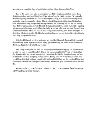 bạn, những gì bạn nhận đưực còn nhiều hơn những gì bạn đã từng phải nỗ lực.
Bạn sẽ đột nhiên phát hiện ra những đứa con đã trưởng thành của bạn muốn dành
thòi gian cho bạn, vui thích khi có bạn ở bên, và muốn nghe ý kiến của bạn. Các cháu vẫn
thầm mong có sự tán thành của bạn, như chúng ta đã thấy, mặc dù các cháu không muốn
những lòi khuyên tự nguyện. Nhưng điều đó cũng không sao cả, bởi vì bạn sẽ thán phục
cách mà các cháu sống trong bất kỳ trường hợp nào. Tất cả những bậc cha mẹ của những
cháu đã trưởng thành mà tôi biết đã dành thòi gian nói về những phẩm chất mà họ ngưỡng
mộ ở con mình, họ mong họ có thể tự tin có đầu óc tổ chức, chủ hoặc suy nghĩ được rõ ràng
như các cháu khi họ ở tuổi các cháu ra sao. Và họ luôn nói những điều đó mà không hề có
chút ghen tị hoặc đố kỵ nào. Các bậc cha mẹ nắm vững quy tắc nói những điều này vói sự tự
hào trong giọng nói của mình.
Giờ đây, khi bạn đã tói được giai đoạn này và nhận thấy mình đang nghĩ các con mình
thật là những người tuyệt vòi làm sao. Đừng quên tự thưởng cho mình. Vì các con bạn có
thể không được như vậy nếu không có bạn.
Một trong những điều vui nhất khi là một bậc cha mẹ nắm vững quy tắc, đó là con bạn
sẽ luôn yêu bạn, và bạn sẽ luôn biết điều đó mà không cần phải hỏi. Và khi tói lúc mà bạn
cần dựa vào ai đó, thì các con bạn đã đang chờ đợi để đền đáp lại tình yêu thương mà bạn
đã dành cho các cháu trong bấy nhiêu năm qua. Không phải bỏi vì các cháu phải làm như
vậy, không phải vì các cháu nợ bạn điều đó, không phải bởi bạn yêu cầu và cũng không phải
vì các cháu cảm thấy các cháu phải làm như vậy, mà chỉ đơn giản vì các cháu muốn làm như
thế.
ĐỪNG QUÊN Tự THƯỞNG CHO MÌNH, v ì CÁC CON BẠN CÓ THỂ KHÔNG ĐƯỢC
NHƯ VẬY NẾU KHÔNG CÓ BẠN.
 