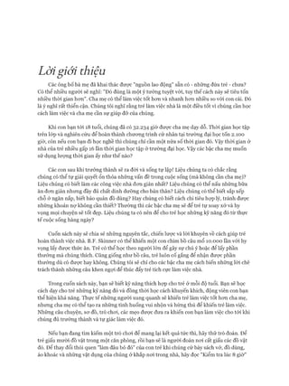 Lờigiới thiệu
Các ông bố bà mẹ đã khai thác đưực "nguồn lao động" sẵn có - những đứa trẻ - chưa?
Có thể nhiều người sẽ nghĩ: "Đó đúng là một ý tưởng tuyệt vòi, tuy thế cách này sẽ tiêu tốn
nhiều thời gian hon". Cha mẹ có thể làm việc tốt hon và nhanh hon nhiều so vói con cái. Đó
là ý nghĩ rất thiển cận. Chúng tôi nghĩ rằng trẻ làm việc nhà là một điều tốt vì chúng cần học
cách làm việc và cha mẹ cần sự giúp đỡ của chúng.
Khi con bạn tói 18 tuổi, chúng đã có 32.234 giờ đưực cha mẹ dạy dỗ. Thời gian học tập
trên lóp và nghiên cứu để hoàn thành chưong trình cử nhân tại trường đại học tốn 2.100
giờ, còn nếu con bạn đi học nghề thì chúng chỉ cần một nửa số thòi gian đó. Vậy thòi gian ở
nhà của trẻ nhiều gấp 16 lần thòi gian học tập ở trường đại học. Vậy các bậc cha mẹ muốn
sử dụng lượng thòi gian ấy như thế nào?
Các con sau khi trưởng thành sẽ ra đòi và sống tự lập! Liệu chúng ta có chắc rằng
chúng có thể tự giải quyết ổn thỏa những vấn đề trong cuộc sống (mà không cần cha mẹ)?
Liệu chúng có biết làm các công việc nhà đon giản nhất? Liệu chúng có thể nấu những bữa
ăn đon giản nhung đầy đủ chất dinh dưỡng cho bản thân? Liệu chúng có thể biết sắp xếp
chỗ ở ngăn nắp, biết bảo quản đồ dùng? Hay chúng có biết cách chi tiêu họp lý, tránh được
những khoản nự không cần thiết? Thường thì các bậc cha mẹ sẽ để trẻ tự xoay xở và hy
vọng mọi chuyện sẽ tốt đẹp. Liệu chúng ta có nên để cho trẻ học nhũng kỹ năng đó từ thực
tế cuộc sống hàng ngày?
Cuốn sách này sẽ chia sẻ nhũng nguyên tắc, chiến lưực và lòi khuyên về cách giúp trẻ
hoàn thành việc nhà. B.F. Skinner có thể khiến một con chim bồ câu mổ 10.000 lần vói hy
vọng lấy được thức ăn. Trẻ có thể học theo người lớn để gây sự chú ý hoặc để lấy phần
thưởng mà chúng thích. Cũng giống như bồ câu, trẻ luôn cố gắng để nhận được phần
thưởng dù có được hay không. Chúng tôi sẽ chỉ cho các bậc cha mẹ cách biến những lòi chê
trách thành những câu khen ngựi để thúc đẩy trẻ tích cực làm việc nhà.
Trong cuốn sách này, bạn sẽ biết kỹ năng thích họp cho trẻ ở mỗi độ tuổi. Bạn sẽ học
cách dạy cho trẻ những kỹ năng đó và đồng thòi học cách khuyến khích, động viên con bạn
thể hiện khả năng. Thực tế những người xung quanh sẽ khiến trẻ làm việc tốt hon cha mẹ,
nhưng cha mẹ có thể tạo ra những tình huống vui nhộn và hứng thú để khiến trẻ làm việc.
Những câu chuyện, sơ đồ, trò choi, các mẹo được đưa ra khiến con bạn làm việc cho tói khi
chúng đủ trưởng thành và tự giác làm việc đó.
Nếu bạn đang tìm kiếm một trò choi để mang lại kết quả tức thì, hãy thử trò đoán. Để
trẻ giấu mười đồ vật trong một căn phòng, rồi bạn sẽ là người đoán noi cất giấu các đồ vật
đó. Để thay đổi thói quen "làm đâu bỏ đó" của con trẻ khi chúng cứ bày sách vở, đồ dùng,
áo khoác và những vật dụng của chúng ở khắp noi trong nhà, hãy đọc "Kiểm tra lúc 8 giờ"
 