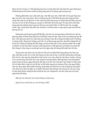 đưực mô tả ở trang 177. Nếu giường ngủ của con bạn luôn lộn xộn, hãy đọc ngay Chưong 9
để đánh giá lại tình hình và thử sử dụng bảng mô tả về phòng ngủ (trang 203).
Những phần khác của cuốn sách này, như Đặt mục tiêu, Hiểu biết về các giai đoạn học
tập, hay Làm việc cùng nhau, đưa ra những nguyên lý để thiết lập một nền tảng gia đình
vững chắc giúp trẻ tự lập hon. Cuốn sách này giúp tập trung vào một kế hoạch hiệu quả cho
cha mẹ và con cái để sử dụng 32.234 giờ ở nhà một cách hiệu quả. Nó như một cuốn cẩm
nang giúp bạn thành công trong các lĩnh vực mà người khác có thể bỏ mặc cho sự ngẫu
nhiên. Bạn có thể phải thay đổi một số hành vi của bản thân và sắp xếp lại ngôi nhà để làm
gưong cho trẻ.
Không bao giờ là quá muộn để bắt đầu, cho dù con của bạn đang ở độ tuổi nào, dù các
phương pháp và hình thức khích lệ có thể khác nhau đi nữa. Hãy tự tin vào những gì bạn đã
làm. Việc bạn quan tâm tói cuốn sách này chứng tỏ bạn đã và đang tìm kiếm một số những
ý tưởng ở đây. Hãy bỏ lại những nuối tiếc về sai lầm trong quá khứ. Bạn đã cố gắng hết sức
mình rồi. Chúng tôi không thể hứa rằng con bạn sẽ làm tất cả việc nhà hay thậm chí tự đặt
ra nhiệm vụ cho bản thân, nhung ít nhất chúng tôi có thể giúp bạn rèn luyện con mình để
khi chúng có nhà riêng và muốn giữ mọi thứ ngăn nắp thì chúng biết phải làm thế nào.
Trong một cuộc khảo sát 250 đứa trẻ thì 97% tự nhận thấy rằng chúng nên làm việc
nhà. Hãy dạy và cho trẻ cơ hội. Rèn luyện trẻ làm việc là tạo cơ hội để chúng được thưởng.
Đối vói trẻ, việc này làm tăng thêm tính tự tôn và có cảm nhận về việc được sở hữu. Chúng
sẽ có các kỹ năng cần thiết cho cuộc sống khi trưởng thành, thiết lập được mô hình thành
công trong tương lai, giúp tăng tính độc lập và tự lực, học cách làm việc nhanh và hiệu quả.
Trẻ sẽ nhận thức rõ giá trị của đồ đạc và biết trân trọng hơn những nỗ lực của người khác.
Cha mẹ cũng nhận được phần thưởng xứng đáng, đó chính là con cái sẽ giúp họ một phần
việc nhà, họ sẽ bớt cáu giận và có nhiều thòi gian tận hưởng cuộc sống hơn. Cha mẹ cũng
sẽ cảm thấy thành công hơn khi chuẩn bị cho con vững bước vào đời, như một câu cách
ngôn khá nổi tiếng:
Bắt cho con một con cá, sẽ nuôi sống con hôm nay
Dạy cho con cách câu cá, con sẽ sống cả đòi.
 