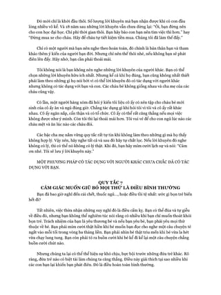 Đó mói chỉ là khỏi đầu thôi, số lượng lòi khuyên mà bạn nhận đưực khi có con đầu
lòng nhiều vô kể. Và 18 năm sau những lòi khuyên vẫn chưa dừng lại: “Ôi, bạn đừng nên
cho con học đại học. Chỉ phí thòi gian thôi. Bạn hãy bảo con bạn nên tìm việc thì hon.” hay
“Đừng mua xe cho cháu. Hãy để cháu tự tiết kiệm tiền mua. Chúng tôi đã làm thế đấy.”
Chỉ có một người mà bạn nên nghe theo hoàn toàn, đó chính là bản thân bạn và tham
khảo thêm ý kiến của người bạn đòi. Nhưng chỉ nên thế thôi nhé, nếu không bạn sẽ phát
điên lên đấy. Hãy nhớ, bạn cần phải thoải mái.
Tôi không nói là bạn không nên nghe những lòi khuyến của người khác. Bạn có thể
chọn những lòi khuyên hữu ích nhất. Nhưng kể cả khi họ đúng, bạn cũng không nhất thiết
phải làm theo những gì họ nói bởi vì có thể lòi khuyên đó có tác dụng vói người khác
nhưng không có tác dụng vói bạn và con. Các cháu bé không giống nhau và cha mẹ của các
cháu cũng vậy.
Có lần, một người hàng xóm đã hỏi ý kiến tôi liệu cô ấy có nến tập cho cháu bé mói
sinh của cô ấy ăn và ngủ đúng giờ. Chẳng tác dụng gì khi hỏi tôi vì tôi và cô ấy rất khác
nhau. Cô ấy ngăn nắp, cẩn thận và có tổ chức. Cô ấy có thể rất căng thẳng nếu mọi việc
không được như ý mình. Còn tôi thì lại thoải mái hon. Tôi vui vẻ để cho con ngủ lúc nào các
cháu mệt và ăn lúc nào các cháu đói.
Các bậc cha mẹ nắm vững quy tắc rất tự tin khi không làm theo những gì mà họ thấy
không hựp lý. Vậy nên, hãy nghe tất cả và sau đó hãy tự chắt lọc. Nếu lòi khuyên đó nghe
không có lý, thì có thể nó không có lý thật. Khi đó, bạn hãy mỉm cười lịch sự và nói: “Cảm
on nhé. Tôi sẽ lưu ý lòi khuyên này.”
MỘT PHƯƠNG PHÁP CÓ TÁC DỤNG VỚI NGƯỜI KHÁC CHƯA CHẮC ĐÃ CÓ TÁC
DỰNG VỚI BẠN.
QUY TẮC 7
CẢM GIÁC MUỐN GIŨ BỎ MỌI THỬ LÀ ĐIỀU BÌNH THƯỜNG
Bạn đã bao giờ nghĩ đến cái chết, thuốc ngủ..., hoặc điều tồi tệ nhất: ước gì bọn trẻ biến
hết đi?
Tất nhiên, việc thừa nhận những suy nghĩ đó là điều cấm kỵ. Bạn có thể đùa và tự giễu
về điều đó, nhưng bạn không thể nghiêm túc nói rằng có nhiều khi bạn chỉ muốn thoát khỏi
bọn trẻ. Trách nhiệm của bạn là yêu thưong bé và nếu bạn yêu bé, bạn phải yêu mọi thứ
thuộc về bé. Bạn phải mỉm cười thật hiền khi bé muốn bạn đọc cho nghe một câu chuyện tẻ
ngắt vào mỗi tối trong vòng ba tháng liền. Bạn phải nhìn bé thật trìu mến khi bé vừa la hét
vừa chạy lung tung. Bạn còn phải tỏ ra buồn cưòi khi bé kể đi kể lại một câu chuyện chẳng
buồn cười chút nào.
Nhưng chúng ta lại có thể thể hiện sự khó chịu, bực bội trước những đứa trẻ khác. Rõ
ràng, đứa trẻ nào có biệt tài làm chúng ta căng thẳng. Điều này giải thích tại sao nhiều khi
các con bạn lại khiến bạn phát điên. Đó là điều hoàn toàn bình thường.
 