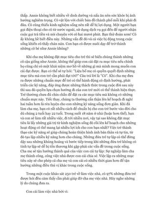 thấp. Annie không biết nhiều về dinh dưỡng và nấu ăn nên sức khỏe bị ảnh
hưởng nghiêm trọng. Cô vật lộn vói chiếc bản đồ thành phố mỗi khi phải đi
đâu. Cô cũng thiếu kinh nghiệm sống nên rất dễ bị lựi dụng. Một người bạn
gọi điện thoại cho cô từ nước ngoài, sử dụng dịch vụ gọi đến để người nhận
cuộc gọi trả tiền và nói chuyện vói cô hai mươi phút. Bạn thử đoán xem! Cô
ấy không hề biết điều này. Những vấn đề đó và cả việc bị động trong cuộc
sống khiến cô thấy chán nản. Con bạn có đưực nuôi dạy để trở thành
những cô bé như Annie không?
Khi cha mẹ không đặt mục tiêu cho trẻ thì sẽ biến chúng thành những
cô cậu giống như Annie, không thể giúp con cái đặt ra mục tiêu nếu chính
họ cũng chỉ có một khái niệm mơ hồ về những gì mà mình mong muốn con
cái đạt được. Bạn có thể sẽ tự hỏi: "Liệu bố mẹ có quyền quyết định những
mục tiêu mà con trẻ cần phải đạt tói?" Câu trả lòi là "Có". Khi cha mẹ đưa
ra được những chuẩn mực để trẻ có thể hành động có định hướng, phát
triển các kỹ năng, đáp ứng được những thách thức trong cuộc đòi sau này
thì sau đó quyền lựa chọn hướng đi của con trẻ mói có thể thành hiện thực.
Trẻ thường chưa đủ chín chắn để đặt ra các mục tiêu mà không có những
chuẩn mực này. Tiếc thay, chúng ta thường cẩn thận lên kế hoạch đi nghỉ
hai tuần hơn là rèn luyện cho con những kỹ năng sống đơn giản. Khi đã
làm cha mẹ, bạn có rất nhiều cách để chuẩn bị cho con trẻ bước vào đòi cho
dù chúng 2 tuổi hay 22 tuổi. Trong suốt 18 năm ở nhà (hoặc hơn thể), bạn
và con sẽ làm rất nhiều việc, đi tói nhiều nơi, vậy tại sao không đặt mục
tiêu là lấy những giá trị từ kinh nghiệm sống đó rồi lên kế hoạch cho những
hoạt động có thể mang lại nhiều lọi ích cho con bạn nhất? Việc trẻ thành
thạo các kỹ năng sẽ giúp chúng hoàn thiện hình ảnh bản thân và tự tin, từ
đó tạo lập nhiều kỹ năng hơn cho chúng. Những đứa trẻ tự lập có thể đứng
dậy sau những khủng hoảng và bước tiếp trong khi những đứa trẻ không có
tính tự lập sẽ dễ bị tổn thương khi gặp phải các vấn đề trong cuộc sống.
Cha mẹ sẽ tận hưởng thành quả của việc con cái tự lập: Sự nghiệp làm cha
mẹ thành công, công việc nhà được con cái chia sẻ. Việc lập ra những mục
tiêu này sẽ cho phép cả cha mẹ và con cái có nhiều thòi gian hơn để tận
hưởng những điều thú vị khác trong cuộc sống.
Trong một cuộc khảo sát 250 trẻ về làm việc nhà, có 97% những đứa trẻ
được hỏi đều cảm thấy cần phải giúp đỡ cha mẹ việc nhà. Hãy nghe những
lý do chúng đưa ra.
Con cái làm việc nhà bởi vì:
 