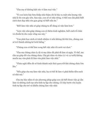 "Cha mẹ sẽ không kiệt sức vì làm mọi việc.”
"Vì con luôn bày bừa khắp nhà thậm chí là bày ra một nửa lượng việc
nhà là do con gây nên. Sau này, con sẽ có nhà riêng, vì thế con cần phải biết
cách dọn dẹp nhà cửa gọn gàng và biết nấu ăn.”
"Biết làm việc nhà sẽ giúp chúng ta dễ dàng có việc làm hon.”
"Làm việc nhà giúp chúng con có thêm kinh nghiệm, biết cách tổ chức
và chuẩn bị cho cuộc sống sau này.”
"Con phải học cách có trách nhiệm vì nếu không thì khi lón, chúng con
sẽ trở thành những kẻ lười biếng.”
"Chúng con có thể làm xong hết việc nhà rồi mói vui choi.”
"Cha mẹ chúng cháu ly dị và mẹ cháu đã phải đi làm cả ngày. Vì thế, mẹ
cần sự giúp đỡ của chúng cháu. Chị gái cháu và cháu (17 và 12 tuổi) không
muốn mẹ vừa phải đi làm vừa phải làm việc nhà.”
"Cháu nghĩ điều đó sẽ hình thành một thói quen tốt khi chúng cháu lón
lên.”
"Nếu giúp cha mẹ làm việc nhà, họ có thể đi làm vì phải kiếm tiền nuôi
cả nhà mà.”
Cha mẹ hãy nắm rõ các phưong pháp giúp con cái biết đưực việc gì cần
làm và những cách tạo nên tính tự lập cho chúng. Có bảy bước rèn luyện
tính tự lập cho trẻ và khiến chúng làm việc nhà:
 