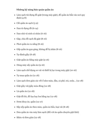 • Làm sạch túi đựng đồ giặt (trong máy giặt), để quần áo bẩn vào noi quy
định (4-8)
• Cất quần áo sạch (5-9)
• Dọn tủ đựng đồ (6-14)
• Dọn nhà vệ sinh cá nhân (6-16)
• Gập, chia đồ sạch đã giặt (8-16)
• Phoi quần áo ra nắng (8-16)
• Gấp quần áo gọn gàng, không để bị nhăn (8-16)
• Tự đánh giầy (8-18)
• Giặt quần áo bằng máy giặt (9-16)
• Dùng máy sấy quần áo (9-16)
• Làm sạch chỗ đựng sơ vải và thiết bị lọc trong máy giặt (10-16)
• Tự mua quần áo (11-18)
• Làm sạch đon giản các vết ố như máu, dầu, cà phê, trà, soda... (12-18)
• Giặt giầy vải/giầy mùa đông (12-18)
• Là quần áo (12-18)
• Giặt đồ lót, đồ lụa hay len bằng tay (12-18)
• Đorn khuy áo, quần (12-17)
• Sắp xếp quần áo theo màu, quần áo bẩn, loại vải (8-18)
• Đưa quần áo vào máy làm sạch (đối vói áo quần chuyên giặt khô)
• Khâu vá đon giản (12-18)
 