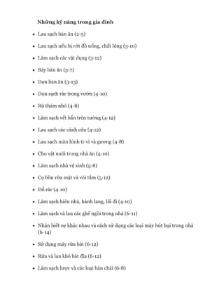 • Lau sạch bàn ăn (2-5)
• Lau sạch nếu bị rứt đồ uống, chất lỏng (3-10)
• Làm sạch các vật dụng (3-12)
• Bày bàn ăn (3-7)
• Dọn bàn ăn (3-13)
• Dọn sạch rác trong vườn (4-10)
• Rũ thảm nhỏ (4-8)
• Làm sạch vết bẩn trên tường (4-12)
• Lau sạch các cánh cửa (4-12)
• Lau sạch màn hình ti-vi và gưong (4-8)
• Cho vật nuôi trong nhà ăn (5-10)
• Làm sạch nhà vệ sinh (5-8)
• Cọ bồn rửa mặt và vòi tắm (5-12)
• Đổ rác (4-10)
• Làm sạch hiên nhà, hành lang, lối đi (4-10)
• Làm sạch và lau các ghế ngồi trong nhà (6-11)
• Nhận biết sự khác nhau và cách sử dụng các loại máy hút bụi trong nhà
(6-14)
• Sử dụng máy rửa bát (6-12)
• Rửa và lau khô bát đĩa (6-12)
• Làm sạch lưực và các loại bàn chải (6-8)
 