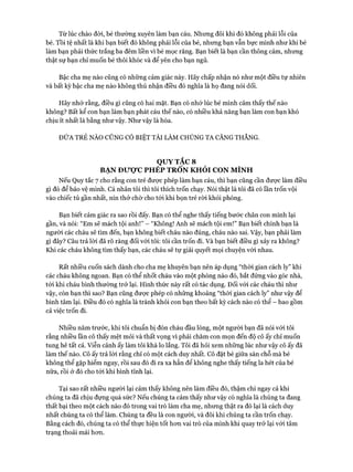 Từ lúc chào đòi, bé thường xuyên làm bạn cáu. Nhung đôi khi đó không phải lỗi của
bé. Tồi tệ nhất là khi bạn biết đó không phải lỗi của bé, nhung bạn vẫn bực mình như khi bé
làm bạn phải thức trắng ba đêm liền vì bé mọc răng. Bạn biết là bạn cần thông cảm, nhung
thật sự bạn chỉ muốn bé thôi khóc và để yên cho bạn ngủ.
Bậc cha mẹ nào cũng có nhũng cảm giác này. Hãy chấp nhận nó như một điều tự nhiên
và bất kỳ bậc cha mẹ nào không thú nhận điều đó nghĩa là họ đang nói dối.
Hãy nhớ rằng, điều gì cũng có hai mặt. Bạn có nhớ lúc bé mình cảm thấy thế nào
không? Bất kể con bạn làm bạn phát cáu thế nào, có nhiều khả năng bạn làm con bạn khó
chịu ít nhất là bằng như vậy. Như vậy là hòa.
ĐỨA TRẺ NÀO CŨNG CÓ BIỆT TÀI LÀM CHÚNG TA CĂNG THẲNG.
QUY TẮC 8
BẠN Đưọ*c PHÉP TRỐN KHỎI CON MÌNH
Nếu Quy tắc 7 cho rằng con trẻ được phép làm bạn cáu, thì bạn cũng cần được làm điều
gì đó để bảo vệ mình. Cá nhân tôi thì tôi thích trốn chạy. Nói thật là tôi đã có lần trốn vội
vào chiếc tủ gần nhất, nín thở chờ cho tói khi bọn trẻ ròi khỏi phòng.
Bạn biết cảm giác ra sao rồi đấy. Bạn có thể nghe thấy tiếng bước chân con mình lại
gần, và nói: “Em sẽ mách tội anh!” - “Không! Anh sẽ mách tội em!” Bạn biết chính bạn là
người các cháu sẽ tìm đến, bạn không biết cháu nào đúng, cháu nào sai. Vậy, bạn phải làm
gì đây? Câu trả lòi đã rõ ràng đối vói tôi: tôi cần trốn đi. Và bạn biết điều gì xảy ra không?
Khi các cháu không tìm thấy bạn, các cháu sẽ tự giải quyết mọi chuyện vói nhau.
Rất nhiều cuốn sách dành cho cha mẹ khuyên bạn nên áp dụng “thòi gian cách ly” khi
các cháu không ngoan. Bạn có thể nhốt cháu vào một phòng nào đó, bắt đứng vào góc nhà,
tói khi cháu bình thường trở lại. Hình thức này rất có tác dụng. Đối vói các cháu thì như
vậy, còn bạn thì sao? Bạn cũng đưực phép có những khoảng “thòi gian cách ly” như vậy để
bình tâm lại. Điều đó có nghĩa là tránh khỏi con bạn theo bất kỳ cách nào có thể - bao gồm
cả việc trốn đi.
Nhiều năm trước, khi tôi chuẩn bị đón cháu đầu lòng, một người bạn đã nói vói tôi
rằng nhiều lần cô thấy mệt mỏi và thất vọng vì phải chăm con mọn đến độ cô ấy chỉ muốn
tung hê tất cả. Viễn cảnh ấy làm tôi khá lo lắng. Tôi đã hỏi xem những lúc như vậy cô ấy đã
làm thế nào. Cô ấy trả lòi rằng chỉ có một cách duy nhất. Cô đặt bé giữa sàn chỗ mà bé
không thể gặp hiểm nguy, rồi sau đó đi ra xa hẳn để không nghe thấy tiếng la hét của bé
nữa, rồi ở đó cho tói khi bình tĩnh lại.
Tại sao rất nhiều người lại cảm thấy không nên làm điều đó, thậm chí ngay cả khi
chúng ta đã chịu đựng quá sức? Nếu chúng ta cảm thấy như vậy có nghĩa là chúng ta đang
thất bại theo một cách nào đó trong vai trò làm cha mẹ, nhưng thật ra đó lại là cách duy
nhất chúng ta có thể làm. Chúng ta đều là con người, và đôi khi chúng ta cần trốn chạy.
Bằng cách đó, chúng ta có thể thực hiện tốt hon vai trò của mình khi quay trở lại vói tâm
trạng thoải mái hon.
 