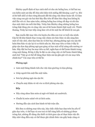 Shirley quyết định sẽ học cách nhổ cỏ cho các luống hoa, vì thế hai mẹ
con kiếm một sựi dây để chia nhỏ diện tích miếng đất khoảng I,2m2ra. Khi
cô bé biết nhổ cỏ theo từng khoanh đất thì công việc đưực hoàn tất. Cô làm
việc cùng con gái vào hai thứ Bảy đầu tiên để đảm bảo rằng hoa không bị
nhổ lẫn vói cỏ. Sau năm tuần, những luống hoa trông rất đẹp và chỉ cần
dọn một chút vào mỗi thứ Bảy. Vicky bảo Shirley rằng những luống hoa
trông thật đáng yêu và công việc mà cô bé hoàn thành thật tuyệt vòi. Thỉnh
thoảng, Vicky lại trực tiếp cùng làm vói cô bé một lúc để khích lệ con gái.
Bạn muốn đặt mục tiêu rèn luyện cho đứa con trai 10 tuổi của mình.
Cậu bé đã khá thành thục trong việc chăm sóc bản thân và sẵn sàng làm
một số việc nhỏ, như dọn bàn ăn và hút bụi, nhưng phòng ngủ của cậu thì
luôn bừa bộn và cậu lại tỏ ra thích nấu ăn. Hai mục tiêu cơ bản ở đây là
giúp cậu dọn dẹp phòng ngủ gọn gàng và học một số kỹ năng nấu nướng cơ
bản. Hãy đặt hai hay ba mục tiêu cụ thể, ngắn hạn có thể hoàn thành trong
vòng một tháng. Bí kíp ở đây là đặt ra các công việc có thể hoàn thành bằng
cách hỏi "Việc gì có thê dễ dàng thực hiện mà lại gần gũi vói các mục tiêu
chính kia?" Các mục tiêu có thể là:
Phòng ngủ
• Làm một bảng thành tích cho việc dọn giường và dọn phòng.
• Giúp người lớn một lần một tuần.
• Sơn lại phòng ngủ của cậu bé.
• Chuyển máy khâu và vải vóc ra khỏi phòng của cậu.
Bếp
• Hãy cùng nhau làm món cá ngừ vói bánh mì sandwich.
• Chuẩn bị món salad vói xà lách xoăn.
• Hướng dẫn cậu cách làm bánh từ bột trộn sẵn.
Khi đưa ra những mục tiêu này, hãy chắc chắn bạn dựa trên ba yếu tố
giáo dục trên, vì thế bạn và con trai có thể cùng hiểu rõ những gì được
trông đựi, những đồ dùng cần thiết và thòi gian cậu sẽ thực hiện việc đó.
Hãy nhớ rằng điều này có thê được ghi chính thức vào giấy hoặc cũng có
 