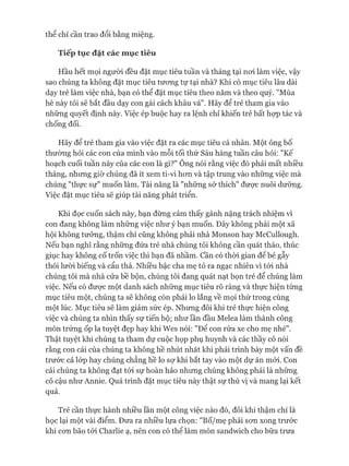 thể chỉ cần trao đổi bằng miệng.
Tiếp tục đặt các mục tiêu
Hầu hết mọi ngưòi đều đặt mục tiêu tuần và tháng tại noi làm việc, vậy
sao chúng ta không đặt mục tiêu tưong tự tại nhà? Khi có mục tiêu lâu dài
dạy trẻ làm việc nhà, bạn có thể đặt mục tiêu theo năm và theo quý. "Mùa
hè này tôi sẽ bắt đầu dạy con gái cách khâu vá". Hãy để trẻ tham gia vào
những quyết định này. Việc ép buộc hay ra lệnh chỉ khiến trẻ bất họp tác và
chống đối.
Hãy để trẻ tham gia vào việc đặt ra các mục tiêu cá nhân. Một ông bố
thường hỏi các con của mình vào mỗi tối thứ Sáu hàng tuần câu hỏi: "Kế
hoạch cuối tuần này của các con là gì?" Ông nói rằng việc đó phải mất nhiều
tháng, nhưng giờ chúng đã ít xem ti-vi hon và tập trung vào những việc mà
chúng "thực sự" muốn làm. Tài năng là "những sở thích" được nuôi dưỡng.
Việc đặt mục tiêu sẽ giúp tài năng phát triển.
Khi đọc cuốn sách này, bạn đừng cảm thấy gánh nặng trách nhiệm vì
con đang không làm những việc như ý bạn muốn. Đây không phải một xã
hội không tưởng, thậm chí cũng không phải nhà Monson hay McCullough.
Nếu bạn nghĩ rằng những đứa trẻ nhà chúng tôi không cần quát tháo, thúc
giục hay không cố trốn việc thì bạn đã nhầm, cần có thòi gian để bẻ gẫy
thói lười biếng và cẩu thả. Nhiều bậc cha mẹ tỏ ra ngạc nhiên vì tói nhà
chúng tôi mà nhà cửa bề bộn, chúng tôi đang quát nạt bọn trẻ để chúng làm
việc. Nếu có được một danh sách những mục tiêu rõ ràng và thực hiện từng
mục tiêu một, chúng ta sẽ không còn phải lo lắng về mọi thứ trong cùng
một lúc. Mục tiêu sẽ làm giảm sức ép. Nhưng đôi khi trẻ thực hiện công
việc và chúng ta nhìn thấy sự tiến bộ; như lần đầu Melea làm thành công
món trứng ốp la tuyệt đẹp hay khi Wes nói: "Đê con rửa xe cho mẹ nhé".
Thật tuyệt khi chúng ta tham dự cuộc họp phụ huynh và các thầy cô nói
rằng con cái của chúng ta không hề nhút nhát khi phải trình bày một vấn đề
trước cả lóp hay chúng chẳng hề lo sự khi bắt tay vào một dự án mói. Con
cái chúng ta không đạt tói sự hoàn hảo nhưng chúng không phải là những
cô cậu như Annie. Quá trình đặt mục tiêu này thật sự thú vị và mang lại kết
quả.
Trẻ cần thực hành nhiều lần một công việc nào đó, đôi khi thậm chí là
học lại một vài điểm. Đưa ra nhiều lựa chọn: "Bố/mẹ phải son xong trước
khi con bão tói Charlie ạ, nên con có thể làm món sandwich cho bữa trưa
 