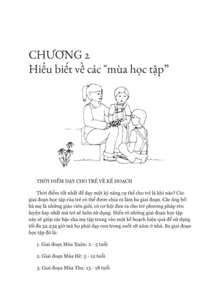 CHƯƠNG 2
Hiểu biết về các "mùa học tập”
THỜI ĐIỂM DẠY CHO TRẺ VỀ KẾ HOẠCH
Thòi điểm tốt nhất để dạy một kỹ năng cụ thể cho trẻ là khi nào? Các
giai đoạn học tập của trẻ cóthể đươc chia ra làm ba giai đoạn. Các ông bố
bà mẹ là những giáo viên giỏi, cóCO'hội đưa ra cho trẻ phưong pháp rèn
luyện hay nhất mà trẻ sẽ luôn sử dụng. Hiểu rõ những giai đoạn học tập
này sẽ giúp các bậc cha mẹ tập trung vào một kế hoạch hiệu quả để sử dụng
tối đa 32.234 giờ mà họ phải dạy con trong suốt 18 năm ở nhà. Ba giai đoạn
học tập đólà:
1. Giai đoạn Mùa Xuân: 2 - 5 tuổi
2. Giai đoạn Mùa Hè: 5 - 1 2 tuổi
3. Giai đoạn Mùa Thu: 13 -18 tuổi
 