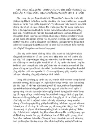 GIAI ĐOẠN MÙA XUÂN - CÓ Được sự Tự TIN, BIẾT VÂNG LỜI VÀ
BIẾT LÀM NHỮNG CÔNG VIỆC c ơ BẢN HÀNG NGÀY (TỪ 2 - 5 TUỔI)
Đặc trưng của giai đoạn đầu tiên là "đê con làm" của các bé trước khi
tói trường. Đây là thòi điểm tạo lập nền tảng cho tình yêu thưong, sự quyết
tâm và sự tự tin "con có thể làm đưực". Trẻ chủ động và tự nguyện làm. Khi
những cậu bé, cô bé chưa tói tuổi đến trường này bày tỏ mong muốn làm
điều gì đó, hãy khuyến khích bé tự làm mặc dù khiến bạn tốn nhiều thòi
gian hon. Nếu trẻ muốn rửa bát, dọn sạch gạt tàn và lau bàn, thì hãy để
chúng làm. Phần thưởng cho sự kiên nhẫn này sẽ tói khi đứa trẻ lớn hon
và bạn muốn chúng làm nhũng việc đó. Sarah Monson, gần hai tuổi, quan
sát thấy mẹ, Sue, lau bụi bằng một chiếc tất cũ. Vài ngày trước đó họ đã đi
thăm bảo tàng nghệ thuật thành phố và nhìn thấy cuộc trình diễn của Các
chú rối phố Vùng (Sesame Street Muppets)1.
Điều này khiến Sarah kết họp cả hai điều mà cô bé thấy lại vói nhau
bằng cách đeo chiếc bít tất vào tay và nói: "Hãy nhìn chú Rối lau bụi của
con này." Đê tăng cường trí sáng tạo của cô bé, Sue đã vẽ một khuôn mặt
chú rối bằng vài nét đon giản lên chiếc bít tất. Sự tự tin của Sarah tăng lên.
Đó là trò choi lau sạch các chân ghế, chân bàn và các thành của chiếc đàn
piano vói ngưòi bạn rối nhỏ của cô bé. Cứ cho là cô bé không làm được hết
công việc lau chùi nhung cô bé đã có kinh nghiệm trự giúp mẹ thật vui và
tích cực. Nền tảng công việc đã đưực hình thành.
Trong khi xây dụng sự tự tin cho trẻ, có một bài học quan trọng cho trẻ
chưa tói trường, đó là: nghe lòi. Nghe lòi có đưực từ việc tuân thủ nhũng
yêu cầu thực tế. Khi bạn nói đã tói giờ cất đồ choi, thì bạn cần phải thấy
bọn trẻ thực hiện những gì bạn yêu cầu, ngay cả khi điều đó có nghĩa là
ngưng công việc của bạn một chút và giúp đỡ trẻ. Sự nghe lòi có thể đưực
dạy dỗ. Ngay cả bọn trẻ nhỏ cũng cần phải biết rằng gia đình có quy định.
Tonya và Sally nghĩ rằng sẽ rất thích nếu tháo giầy và tất ra, rồi chạy chân
trần khắp noi. Đó là một trò vui có thể chấp nhận được trong mùa hè,
nhưng vói những ngày đông giá lạnh thì không thể đưực. Ngay cả khi mói
hai tuổi, các cô bé cũng cần hiểu một quy tắc trong thòi tiết giá lạnh: "Khi
các con tự ý bỏ giầy và tất thì con phải ngồi và choi ở trên giường." Điều
này có thể dẫn tói hai phản ứng khác nhau, cha mẹ dẫn trẻ tói giường ngủ
và đặt chúng lên đó. Các quy tắc đã được làm rõ. Những lòi giảng giải sẽ
đưực đưa ra cho cả hai cô bé. Chúng sẽ đưực cảm nhận sàn nhà và tường
lạnh giá bằng hai bàn tay, đưực nhắc nhở rằng không xuống hồ boi vào
 