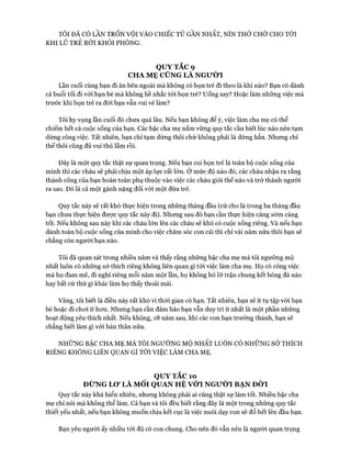 TÔI ĐÃ CÓ LẦN TRỐN VỘI VÀO CHIẾC TỦ GẦN NHẤT, NÍN THỞ CHỜ CHO TỚI
KHI LŨ TRẺ RỜI KHỎI PHÒNG.
QUYTẮC9
CHA MẸ CŨNG LÀ NGƯỜI
Lần cuối cùng bạn đi ăn bên ngoài mà không có bọn trẻ đi theo là khi nào? Bạn có dành
cả buổi tối đi vói bạn bè mà không hề nhắc tói bọn trẻ? uống say? Hoặc làm những việc mà
trước khi bọn trẻ ra đời bạn vẫn vui vẻ làm?
Tôi hy vọng lần cuối đó chưa quá lâu. Nếu bạn không để ý, việc làm cha mẹ có thể
chiếm hết cả cuộc sống của bạn. Các bậc cha mẹ nắm vững quy tắc cần biết lúc nào nên tạm
dừng công việc. Tất nhiên, bạn chỉ tạm dừng thôi chứ không phải là dừng hẳn. Nhưng chỉ
thế thôi cũng đủ vui thú lắm rồi.
Đây là một quy tắc thật sự quan trọng. Nếu bạn coi bọn trẻ là toàn bộ cuộc sống của
mình thì các cháu sẽ phải chịu một áp lực rất lớn. Ở mức độ nào đó, các cháu nhận ra rằng
thành công của bạn hoàn toàn phụ thuộc vào việc các cháu giỏi thế nào và trở thành người
ra sao. Đó là cả một gánh nặng đối vói một đứa trẻ.
Quy tắc này sẽ rất khó thực hiện trong những tháng đầu (cứ cho là trong ba tháng đầu
bạn chưa thực hiện đưực quy tắc này đi). Nhưng sau đó bạn cần thực hiện càng sớm càng
tốt. Nếu không sau này khi các cháu lớn lên các cháu sẽ khó có cuộc sống riêng. Và nếu bạn
dành toàn bộ cuộc sống của mình cho việc chăm sóc con cái thì chỉ vài năm nữa thôi bạn sẽ
chẳng còn người bạn nào.
Tôi đã quan sát trong nhiều năm và thấy rằng những bậc cha mẹ mà tôi ngưỡng mộ
nhất luôn có những sở thích riêng không liên quan gì tói việc làm cha mẹ. Họ có công việc
mà họ dam mê, đi nghỉ riêng mỗi năm một lần, họ không bỏ lỡ trận chung kết bóng đá nào
hay bất cứ thứ gì khác làm họ thấy thoải mái.
Vâng, tôi biết là điều này rất khó vì thòi gian có hạn. Tất nhiên, bạn sẽ ít tụ tập vói bạn
bè hoặc đi choi ít hon. Nhưng bạn cần đảm bảo bạn vẫn duy trì ít nhất là một phần những
hoạt động yêu thích nhất. Nếu không, 18 năm sau, khi các con bạn trương thành, bạn sẽ
chẳng biết làm gì vói bản thân nữa.
NHỮNG BẬC CHA MẸ MÀ TÔI NGƯỠNG MỘ NHẤT LUÔN CÓ NHỮNG SỞ THÍCH
RIÊNG KHÔNG LIÊN QUAN GÌ TÓI VIỆC LÀM CHA MẸ.
QUY TẮC 10
ĐỪNG Lơ LÀ MỐI QUAN HỆ VÓT NGƯỜI BẠN ĐỜI
Quy tắc này khá hiển nhiên, nhưng không phải ai cũng thật sự làm tốt. Nhiều bậc cha
mẹ chỉ nói mà không thể làm. Cả bạn và tôi đều biết rằng đây là một trong những quy tắc
thiết yếu nhất, nếu bạn không muốn chịu kết cục là việc nuôi dạy con sẽ đổ hết lên đầu bạn.
Bạn yêu người ấy nhiều tói độ có con chung. Cho nên đó vẫn nên là người quan trọng
 