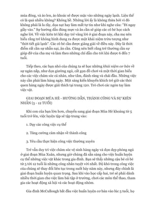 mùa đông, và áo len, áo khoác sẽ đưực mặc vào những ngày lạnh. Liệu thế
có là quá nhiều không? Không hề. Những lòi ấy là không thừa bởi vì đó
không phải là la rầy, dọa nạt hay làm mất tự tin như khi nghe câu: "Đi ngay
giầy vào." Sự hướng dẫn đúng mực và ân cần sẽ giúp các cô bé học cách
nghe lòi. về việc kiên trì khi dạy trẻ vâng lòi ở giai đoạn này, cha mẹ nên
hiểu rằng trẻ không hình dung ra đưực một khái niệm trừu tưựng như
"thòi tiết giá lạnh". Các cô bé cần được giảng giải về điều này. Đây là thòi
điểm rất cần sự nhẫn nại, ân cần. Cũng nên biết rằng trẻ thường cần sự
giúp đỡ của cha mẹ và làm theo những chỉ dẫn cho tói khi được 6 đến 7
tuổi.
Tiếp theo, các bạn nhỏ của chúng ta sẽ học những khái niệm cơ bản về
sự ngăn nắp, như dọn giường ngủ, cất gọn đồ choi và một thòi gian biểu
cho các việc chăm sóc cá nhân, như tắm, đánh răng và chải đầu. Những việc
này cần phải làm hàng ngày. Một sáng kiến khuyến khích trẻ giữ các thói
quen hàng ngày được giải thích tại trang 120. Trò choi các ngón tay làm
việc vặt.
GIAI ĐOẠN MÙA HÈ - HƯỚNG DÂN, THÀNH CÔNG VÀ sự KIÊN
NHẪN (5 - 12 TUỔI)
Khi con của bạn lớn hon, chuyển sang giai đoạn Mùa Hè khoảng từ 5
tuổi trở lên, việc luyện tập sẽ tập trung vào:
1. Dạy các công việc cụ thể
2. Tăng cường cảm nhận về thành công
3. Yêu cầu thực hiện công việc thường xuyên
Trẻ vẫn duy trì việc chăm sóc vệ sinh hàng ngày và dọn dẹp phòng ngủ
ở giai đoạn Mùa Xuân, nhưng giờ chúng đã sẵn sàng cho việc huấn luyện
cụ thể những việc vặt khác trong gia đình. Bạn sẽ thấy những cậu bé cô bé
từ 5 tói 12 tuổi là những công nhân tuyệt vòi nhất. Độ khó trong công việc
của chúng sẽ thay đổi liên tục trong suốt bảy năm này, nhưng đây chính là
giai đoạn huấn luyện quan trọng. Sau khi vào học cấp hai, trẻ sẽ phải dành
nhiều thòi gian cho việc làm bài tập ở trường, choi các môn thể thao, tham
gia các hoạt động xã hội và các hoạt động nhóm.
Gia đình McCullough bắt đầu việc huấn luyện cơ bản vào lúc 5 tuổi, họ
 