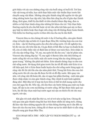 giói thiệu vói các con những công việc của buổi sáng và buổi tối. Trẻ làm
việc vặt trong cả tuần, học cách thực hiện một việc thuần thục trước khi
chuyển sang việc khác. Những cảm giác thành công bắt nguồn từ việc giữ
vững những bước học tập nhỏ, hãy đảm bảo rằng ba yếu tố giáo dục (hành
động, thòi gian, thiết bị cần thiết và tiêu chuẩn) đưực đáp ứng, đưa ra
nhiều cơ hội thực hành cũng như những lòi khen cho trẻ. Việc thực hiện
thường xuyên là yêu cầu bắt buộc và trẻ cần nếm trải hậu quả xảy ra theo
quy luật tự nhiên hoặc theo logic nếu công việc đó không được hoàn thành.
Việc kiểm tra thường xuyên và theo dõi của cha mẹ là cần thiết.
Vincent đưa ra cho chúng tôi một ví dụ về hướng dẫn, cảm giác thành
công và luyện tập sự kiên trì ở giai đoạn Mùa Hè, trường họp của con trai
cô, Erin - cậu bé thường quên cho chú chó uống nước. Cô rất nghiêm túc,
bỏ đá vào các cốc trên bàn ăn. Cả gia đình cô bắt đầu tụ họp và chuẩn bị ăn
tối, còn cô chắc chắn việc cô định làm sẽ được con tuân theo. Erin nhận ra
cốc của cậu trống rỗng. Mơ , mẹ, mẹ quên bỏ đá cho con," cậu bé phàn nàn.
Vincent nhẹ nhàng đáp lại: "Ô, mẹ nghĩ vì Barnie (tên chú chó) không có
nước uống thì vói con thiếu một cốc nước trong bữa ăn cũng không quá
quan trọng." Không cần phải nói thêm. Erin nhanh chóng chạy ra cho con
chó uống nước. Sử dụng thòi gian trước lúc ăn tối để nhắc nhở Erin tỏ ra
rất hiệu quả, bởi vì Erin được huấn luyện cho chó uống nước hàng ngày và
công việc đó thì chỉ tốn của cậu năm phút thôi. Trong khi Erin cho con chó
uống nước thì cốc của cậu đã được bỏ đá và đổ đầy nước. Khi quay vào
nhà, vói công việc đã hoàn tất, cậu có ngay hai phần thưởng - một cảm giác
được chấp nhận và cảm giác thành công. Đây chính là một kinh nghiệm
đáng nhớ. Một đứa trẻ ít họp tác hơn Erin có thể từ chối mang nước cho
con chó ngay lúc đó. Nếu vậy, chỉ cần theo các bước thông qua một suy luận
logic, để cậu ta ăn cơm mà không có nước uống. Đê đạt được hiệu quả cao
hơn, lúc đó hãy chọn một loại nước ngọt mà cậu ưa thích rồi rót cho mọi
người, trừ cậu.
Khi gần tói sinh nhật lần thứ 12, trẻ sẽ trở nên tự lập hơn. Chúng đã
trải qua cảm giác thành công khi học hỏi được nhiều kỹ năng mơi, chúng
đã làm việc theo những nguyên tắc cơ bản thông thường mà ít cần đến sự
theo sát của cha mẹ hơn, chúng đã có được sự tự tin nhất định và sẵn sàng
chuyển sang giai đoạn Mùa Thu.
GIAI ĐOẠN MÙA THU - ĐỘC LẬP VÀ TRÁCH NHIỆM (TỪ 13 - 18
TUỔI)
 