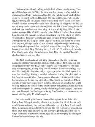 Giai đoạn Mùa Thu từ tuổi 13, trẻ rất thích nói vói câu đặc trưng nCon
có thể làm đưực việc đó." Do việc xây dựng dựa trên sự trưởng thành từ
giai đoạn Mùa Xuân và giai đoạn Mùa Hè, nên tính tự lập và trách nhiệm
đóng vai trò mạnh mẽ hon. Hãy dành nhu cầu phát triển này cho tính tự
lập, hãy hướng dẫn và khuyến khích con cái đang ở tuổi thanh thiếu niên
đọc hết các sách hướng dẫn và các cuốn cẩm nang, để tổng họp việc đào tạo
các kỹ năng chuẩn bị cho việc chọn nghề và vào đòi. Hãy để chúng bàn thảo
nhiều về việc lựa chọn mục tiêu, bằng cách xem xét kỹ Bảng Tiến bộ việc
nhà cùng nhau. Hầu hết thòi gian của chúng là học ở trường, tham gia các
hoạt động xã hội, ra nhập các nhóm đồng trang lứa. Điều này là tất nhiên,
vì những hoạt động này là một phần quan trọng để trẻ trưởng thành.
Những đứa trẻ này cần phải thành thục các kỹ thuật làm việc hon các em
nhỏ. Tuy thế, chúng vẫn cần có một số trách nhiệm làm việc nhà thường
xuyên hoặc chúng có thể đưa ra một kết luận sai lầm rằng "Khi bận rộn,
bạn có lý do chính đáng để chẳng làm gì ở nhà cả." Có nhiều người lớn sẵn
lòng lấp đầy cuộc sống của họ bằng các hoạt động bên ngoài để bao biện
cho tình trạng ít làm việc nhà.
Khi đánh giá nhu cầu và khả năng của con bạn, hãy tiếp tục đưa ra
những cơ hội làm việc hấp dẫn, như các bài học nhạc, đánh máy, làm các
công việc liên quan đến đồ gỗ, nghệ thuật và thủ công, may vá, sửa chữa
máy móc (đơn giản), những công việc rất hữu ích ở nhà và ở trường. Hãy
tính đến cả việc lên thực đơn và lựa chọn thực phẩm. Sẽ có bất ngờ thú vị
như làm salad bắp cải thay vì salad xà lách xoăn. Hướng dẫn phải có cả cơ
hội được sử dụng tiền bạc, thông qua các khoản trợ cấp (tiêu vặt) và tiền
lương (được trả do làm việc vặt ở nhà). Đây cũng là lúc thích họp để bạn
dạy cho trẻ các bước lau dọn một cách bài bản, như lau dọn bếp hay lau lò
vi sóng. Một cậu bé 16 tuổi có thể lựa chọn một trong rất nhiều các máy làm
sạch lò vi sóng trên thị trường, đọc kỹ các hướng dẫn sử dụng và thực hiện
các bước làm sạch theo hướng dẫn. Trong lần đầu tiên, cha mẹ nên theo sát
con và sẵn lòng giúp đỡ khi chúng cần.
Đôi khi trao đổi giữa cha mẹ và con cái đang tuổi thanh thiếu niên
không được hiệu quả, nên hãy nhờ sự trợ giúp của ông bà, cô dì, cậu, một
người lớn đáng tin cậy hay một người bạn của con cũng đang ở tuổi thanh
thiếu niên nhưng có hiểu biết hơn, hướng dẫn cho con bạn vài kỹ năng cần
thiết. Thật đáng ngạc nhiên về sự ảnh hưởng và phương pháp mà bạn có
được khi biết rõ mục tiêu của mình, ngay cả khi nhờ sự giúp đỡ của người
khác để hoàn thành mục tiêu này.
 