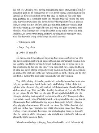 của con trẻ. Chúng ta nuôi dưỡng chúng không bị đói khát, cung cấp chỗ ở
cũng như quần áo để chúng đưực an toàn. Nhìn chung, khi những nhu cầu
vật chất và điều kiện an toàn đưực đáp ứng, thì một nhu cầu khác ngày
càng gia tăng, đó là việc nhấn mạnh vào nhu cầu thuộc về và nhu cầu cảm
thấy được tôn trọng.Nhu cầu đưực thuộc về là sự phát triển cảm giác an
toàn, có đưực một noi chốn và cảm giác bản thân là thành viên của một
nhóm hay tham gia vào một kế hoạch. Nó cũng bao gồm cả sự thỏa mãn
nhu cầu. Nhu cầu đưực tôn trọng đề cập tói mong muốn đưực cảm thấy
thoải mái, có đưực sự tôn trọng cái tôi và sự công nhận của người khác.
Nhu cầu đưực tôn trọng có thể đưực chia nhỏ như sau:
1. Trải nghiệm mói
2. Đưực công nhận
3. Cơ hội để phản hồi
Nỗ lực mà con trẻ cố gắng để đáp ứng được nhu cầu thuộc về và nhu
cầu được tôn trọng rất lớn, cả hai đều thông qua những hành động cả tích
cực lẫn tiêu cực. Nhiều trường họp khó thích nghi của trẻ đưực cho là do
đáp ứng không đủ hai nhu cầu này. Trong cuốn sách này, chúng tôi không
cố gắng giải quyết những trường họp khó thích nghi hoặc bất kỳ các vấn đề
xã hội hay thể chất nào có thể xảy ra trong một gia đình. Những vấn đề như
thế đòi hỏi một sự trự giúp khác và những tư vấn chuyên môn.
Tuy nhiên, chúng tôi tin rằng quá trình chuẩn bị cho con bạn bước vào
thế giói người trưởng thành, huấn luyện và để chúng có thật nhiều trải
nghiệm khác nhau vói công việc nhà, có thể thỏa mãn các nhu cầu thuộc về
và được tôn trọng. Thật tuyệt khi cảm thấy bạn thuộc về (noi nào đó). Một
bé trai 12 tuổi đã nói: "Trẻ con nên giúp đỡ việc nhà bởi vì đó là nhà của
chúng ta và chúng ta cần phải có trách nhiệm chăm sóc." Trong cuộc điều
tra 250 trẻ em mà chúng tôi đã tiến hành, những biểu hiện cảm giác là một
phần của gia đình xuất hiện thường xuyên. Trong một thế giói vói nhịp
sống gấp gáp như hiện nay, khi mà cả cha và mẹ đều đi làm, bọn trẻ phải
lướt qua các bài học, vói những đòi hỏi từ cộng đồng và các hoạt động ở
trường, trẻ em cảm nhận được nhu cầu mình cần phải tham gia làm việc
nhà. Sự tham gia khiến chúng cảm thấy mình là một thành viên tích cực và
không thể thiếu trong gia đình.
Nhu cầu muốn được coi trọng, được đảm bảo khi trẻ có thêm một kỹ
 