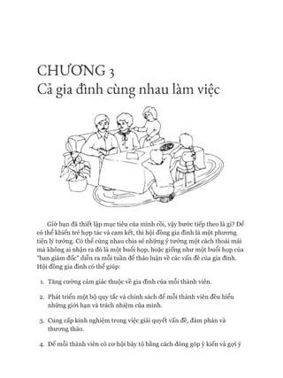 CHƯƠNG 3
Cả gia đình cùng nhau làm việc
Giờ bạn đã thiết lập mục tiêu của mình rồi, vậy bước tiếp theo là gì? Đê
có thể khiến trẻ họp tác và cam kết, thì hội đồng gia đình là một phương
tiện lý tưởng. Có thể cùng nhau chia sẻ những ý tưởng một cách thoải mái
mà không ai nhận ra đó là một buổi họp, hoặc giống như một buổi họp của
"ban giám đốc" diễn ra mỗi tuần để thảo luận về các vấn đề của gia đình.
Hội đồng gia đình có thể giúp:
1. Tăng cường cảm giác thuộc về gia đình của mỗi thành viên.
2. Phát triển một bộ quy tắc và chính sách để mỗi thành viên đều hiểu
những giói hạn và trách nhiệm của mình.
3. Cung cấp kinh nghiệm trong việc giải quyết vấn đề, đàm phán và
thưong thảo.
4. Để mỗi thành viên có cơ hội bày tỏ bằng cách đóng góp ý kiến và gợi ý
 