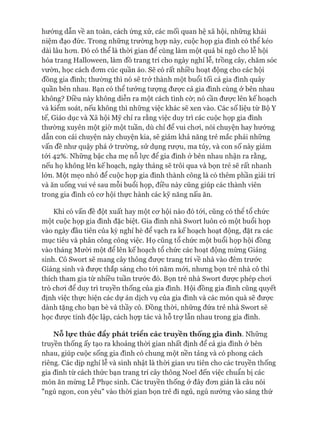 hướng dẫn về an toàn, cách ứng xử, các mối quan hệ xã hội, những khái
niệm đạo đức. Trong những trường họp này, cuộc họp gia đình có thê kéo
dài lâu hon. Đó có thể là thòi gian để cùng làm một quả bí ngô cho lễ hội
hóa trang Halloween, làm đồ trang trí cho ngày nghỉ lễ, trồng cây, chăm sóc
vườn, học cách đom cúc quần áo. Sẽ có rất nhiều hoạt động cho các hội
đồng gia đình; thường thì nó sẽ trở thành một buổi tối cả gia đình quây
quần bên nhau. Bạn có thể tưởng tưựng được cả gia đình cùng ở bên nhau
không? Điều này không diễn ra một cách tình cờ; nó cần đưực lên kế hoạch
và kiểm soát, nếu không thì những việc khác sẽ xen vào. Các số liệu từ Bộ Y
tế, Giáo dục và Xã hội Mỹ chỉ ra rằng việc duy trì các cuộc họp gia đình
thường xuyên một giờ một tuần, dù chỉ để vui choi, nói chuyện hay hưóng
dẫn con cái chuyện này chuyện kia, sẽ giảm khả năng trẻ mắc phải những
vấn đề như quậy phá ở trường, sử dụng rượu, ma túy, và con số này giảm
tói 42%. Những bậc cha mẹ nỗ lực để gia đình ở bên nhau nhận ra rằng,
nếu họ không lên kế hoạch, ngày tháng sẽ trôi qua và bọn trẻ sẽ rất nhanh
lớn. Một mẹo nhỏ để cuộc họp gia đình thành công là có thêm phần giải trí
và ăn uống vui vẻ sau mỗi buổi họp, điều này cũng giúp các thành viên
trong gia đình có co*hội thực hành các kỹ năng nấu ăn.
Khi có vấn đề đột xuất hay một cơ hội nào đó tói, cũng có thê tổ chức
một cuộc họp gia đình đặc biệt. Gia đình nhà Swort luôn có một buổi họp
vào ngày đầu tiên của kỳ nghỉ hè để vạch ra kế hoạch hoạt động, đặt ra các
mục tiêu và phân công công việc. Họ cũng tổ chức một buổi họp hội đồng
vào tháng Mười một để lên kế hoạch tổ chức các hoạt động mừng Giáng
sinh. Cô Swort sẽ mang cây thông đưực trang trí về nhà vào đêm trước
Giáng sinh và được thắp sáng cho tói năm mói, nhưng bọn trẻ nhà cô thì
thích tham gia từ nhiều tuần trước đó. Bọn trẻ nhà Swort được phép choi
trò chơi để duy trì truyền thống của gia đình. Hội đồng gia đình cũng quyết
định việc thực hiện các dự án dịch vụ của gia đình và các món quà sẽ được
dành tặng cho bạn bè và thầy cô. Đồng thòi, những đứa trẻ nhà Swort sẽ
học được tính độc lập, cách họp tác và hỗ trợ lẫn nhau trong gia đình.
Nỗ lực thúc đẩy phát triển các truyền thông gia đình. Những
truyền thống ấy tạo ra khoảng thòi gian nhất định để cả gia đình ở bên
nhau, giúp cuộc sống gia đình có chung một nền tảng và có phong cách
riêng. Các dịp nghỉ lễ và sinh nhật là thòi gian ưu tiên cho các truyền thống
gia đình từ cách thức bạn trang trí cây thông Noel đến việc chuẩn bị các
món ăn mừng Lễ Phục sinh. Các truyền thống ở đây đơn giản là câu nói
"ngủ ngon, con yêu" vào thòi gian bọn trẻ đi ngủ, ngủ nướng vào sáng thứ
 